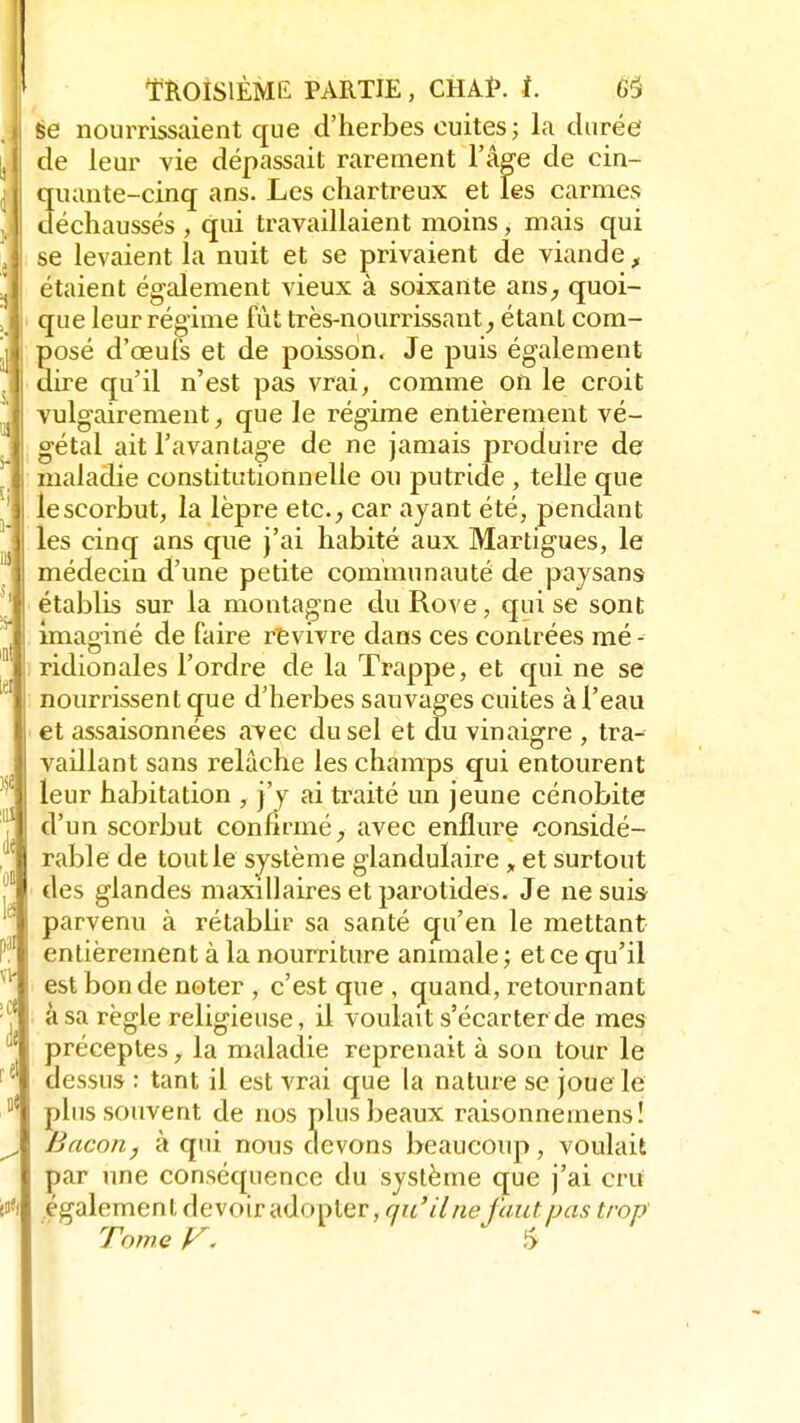 se nourrissaient que d'herbes cuites ; la durée de leur vie dépassait rarement l'âge de cin- quante-cinq ans. Les chartreux et les carmes déchaussés , qui travaillaient moins, mais qui se levaient la nuit et se privaient de viande, étaient également vieux à soixante ans, quoi- que leur régime fut très-nourrissant, étant com- posé d'oeufs et de poisson. Je puis également dire qu'il n'est pas vrai, comme on le croit vulgairement, que le régime entièrement vé- gétal ait l'avantage de ne jamais produire de maladie constitutionnelle ou putride , telle que le scorbut, la lèpre etc., car ayant été, pendant les cinq ans que j'ai habité aux Martigues, le médecin d'une petite communauté de paysans établis sur la montagne du Rove, qui se sont imaginé de faire revivre dans ces contrées mé - ridionales l'ordre de la Trappe, et qui ne se nourrissent que d'herbes sauvages cuites à l'eau et assaisonnées avec du sel et du vinaigre , tra- vaillant sans relâche les champs qui entourent leur habitation , j'y ai traité un jeune cénobite d'un scorbut confirmé, avec enflure considé- rable de tout le système glandulaire „ et surtout des glandes maxillaires et parotides. Je ne suis parvenu à rétablir sa santé qu'en le mettant entièrement à la nourriture animale ; et ce qu'il est bonde noter , c'est que , quand, retournant à sa règle religieuse, il voulait s'écarter de mes préceptes, la maladie reprenait à son tour le dessus : tant il est vrai que la nature se joue le plus souvent de nos plus beaux raisonnemens! Bacon, à qui nous devons beaucoup, voulait par une conséquence du système que j'ai cru également devoir adopter, qu'il ne faut pas trop Tome V. S