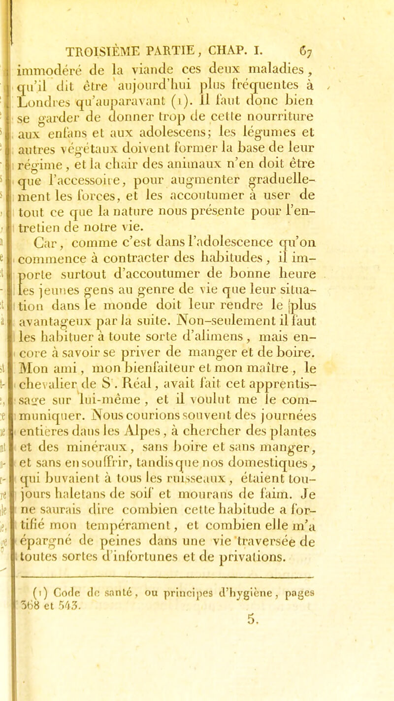 immodéré de la viande ces deux maladies, qu'il dit être aujourd'hui plus fréquentes à Londres qu'auparavant (1). Il faut donc bien se garder de donner trop de cette nourriture aux enfans et aux adolescens; les légumes et autres végétaux doivent former la base de leur régime , et la chair des animaux n'en doit être que l'accessoire, pour augmenter graduelle- ment les forces, et les accoutumer à user de tout ce que la nature nous présente pour l'en- tretien de notre vie. Car, comme c'est dans l'adolescence qu'on commence à contracter des habitudes , il im- Ï)orte surtout d'accoutumer de bonne heure es jeunes gens au genre de vie que leur situa- tion dans le monde doit leur rendre le [plus avantageux parla suite. Non-seulement il faut les habituer à toute sorte d'alimens , mais en- core à savoir se priver de manger et de boire. Mon ami, mon bienfaiteur et mon maître , le chevalier de S . Réal, avait fait cet apprentis- sage sur lui-même , et il voulut me le com- muniquer. Nous courions souvent des journées entières dans les Alpes, à chercher des plantes et des minéraux, sans boire et sans manger, et sans en souffrir, tandisque nos domestiques, qui buvaient à tous les ruisseaux, étaient tou- jours haletans de soif et mourans de faim. Je ne saurais dire combien cette habitude a for- tifié mon tempérament, et combien elle m'a épargné de peines dans une vie traversée de .toutes sortes d'infortunes et de privations. (1) Code dn santé, ou principes d'hygiène, pages 568 et 543. 5.