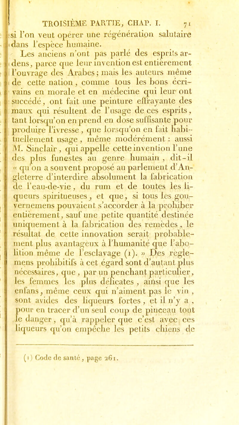 <si l'on veut opérer une régénération salutaire idans l'espèce humaine. Les anciens n'ont pas parlé des espriîs ar- idens, parce que leur invention est entièrement l l'ouvrage des Arabes ; mais les auteurs même de cette nation, comme tous les bons écri- vains en morale et en médecine qui leur ont succédé, ont fait une peinture eflxayante des maux qui résultent de l'usage de ces esprits, tant lorsqu'on en prend en dose suffisante pour produire l'ivresse , que lorsqu'on en fait habi- tuellement usage , même modérément : aussi M. Sinclair, qui appelle cette invention l'une des plus funestes au genre humain , dit-il « qu'on a souvent proposé au parlement d'An- gleterre d'interdire absolument la fabrication de Feau-de-vie, du rum et de toutes les li- queurs spiritueuses et que, si tous les gou- veriiemens pouvaient s'accorder à la prohiber entièrement, sauf une petite quantité destinée uniquement à la fabrication des remèdes , le résultat de celte innovation serait probable- ment plus avantageux à l'humanité que l'abo- lition même de l'esclavage (1). » Des règle- mens prohibitifs à cet égard sont d'autant plus nécessaires, que, par un penchant particulier, les femmes les plus délicates , ainsi que les enfans, même ceux qui n'aiment pas le vin , sont avides des liqueurs fortes , et il n'y a , pour en tracer d'un seul coup de pinceau tout le danger, qu'à rappeler que c'est avec ces liqueurs qu'on empêche les petits chiens de (i) Code de santé , page 261.