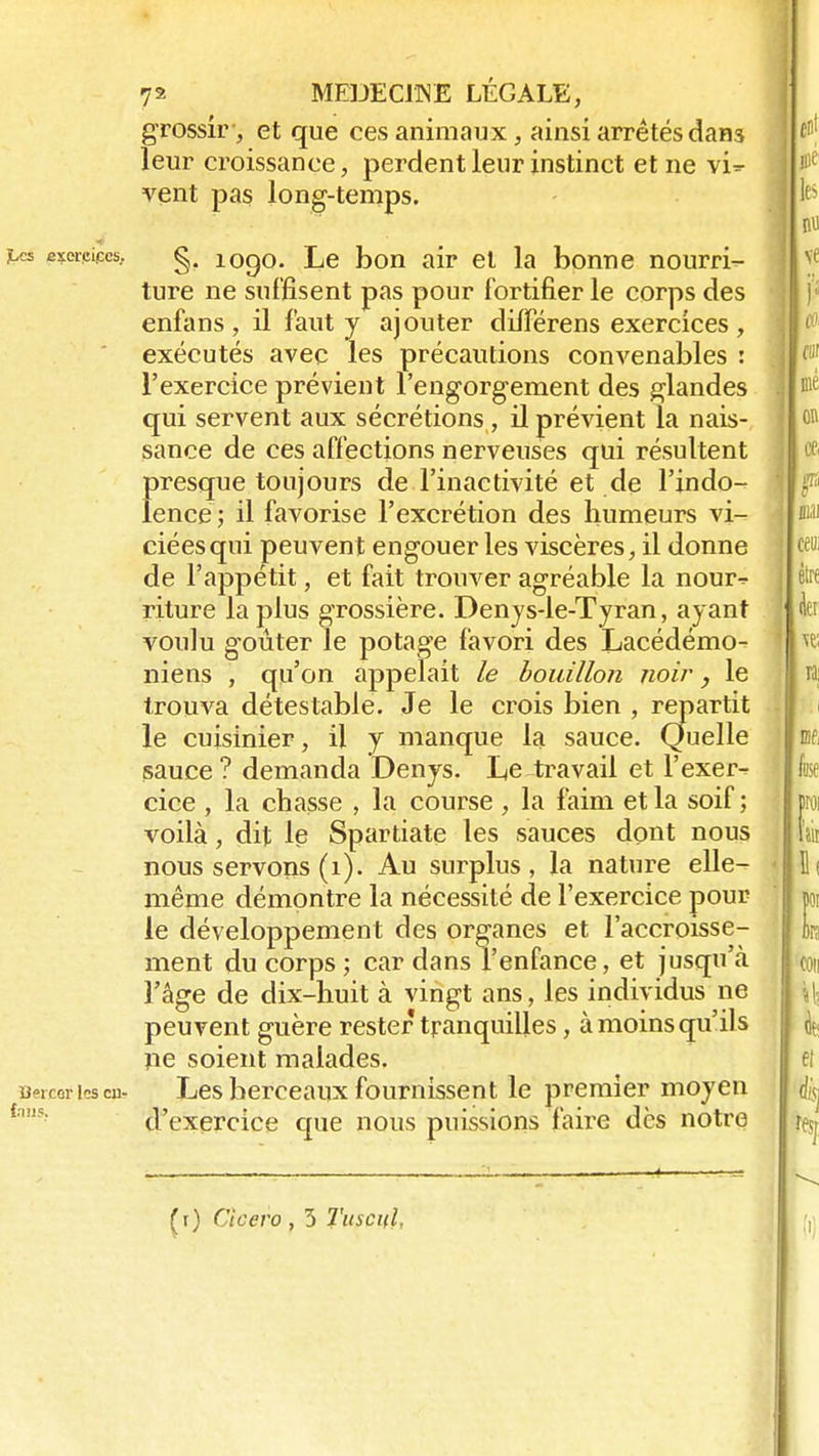 grossir, et que ces animaux, ainsi arrêtés dan3 leur croissance, perdent leur instinct et ne vi=- vent pas long-temps. ^es em-pices. g. 1090. Le bon air et la bonne nourri- ture ne suffisent pas pour fortifier le corps des enfans, il faut y ajouter différens exercices, exécutés avec les précautions convenables : l'exercice prévient l'engorgement des glandes qui servent aux sécrétions, il prévient la nais- sance de ces affections nerveuses qui résultent presque toujours de l'inactivité et de l'indo- lence ; il favorise l'excrétion des humeurs vi- ciées qui peuvent engouer les viscères, il donne de l'appétit, et fait trouver agréable la nour-^ riture la plus grossière. Denys-le-Tyran, ayant voulu g-oûter le potage favori des Lacédémo- niens , qu'on appelait le bouillon noir, le trouva détestable. Je le crois bien , repartit le cuisinier, il y manque la sauce. Quelle sauce ? demanda Denys. Le travail et l'exer- cice , la chasse , la course, la faim et la soif ; voilà, dit le Spartiate les sauces dont nous nous servons (1). Au surplus, la nature elle- même démontre la nécessité de l'exercice pour le développement des organes et l'accroisse- ment du corps; cardans l'enfance, et jusqu'à l'âge de dix-huit à vingt ans, les individus ne peuvent guère rester tranquilles, à moins qu'ils ne soient malades, uercorhscu- Les berceaux fournissent le premier moyen d'exercice que nous puissions faire dès notre (r) Cicero , 3 Tuscifl,
