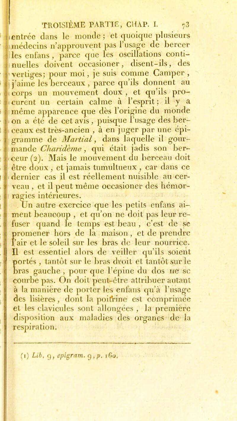1 jicntrée dans le monde; et quoique plusieurs limédecins n'approuvent pas l'usage de bercer Ji les enfans, parce que les oscillations conti- nuelles doivent occasioner, disent-ils, des I vertiges; pour moi, je suis comme Camper , I j'aime les berceaux , parce qu'ils donnent au ji corps un mouvement doux , et qu'ils pro- murent un certain calme à l'esprit; il y a ! i même apparence que dès l'origine du monde ■ i on a été de cet avis , puisque l'usage des ber- ! ceaux est très-ancien , à en juger par une épi- gramme de Martial, dans laquelle il gour- | mande Charidème, qui était jadis son ber- : . ceur (2). Mais le mouvement du berceau doit être doux, et jamais tumultueux, car dans ce t 1 dernier cas il est réellement nuisible au cer- veau , et il peut même occasioner des hémor- : ragies intérieures. . Un autre exercice que les petits enfans ai- ment beaucoup , et qu'on ne doit pas leur re- . j fuser quand le temps est beau , c'est de se {>romener hors de la maison, et de prendre 'air et le soleil sur les bras de leur nourrice. II est essentiel alors de veiller qu'ils soient . portés , tantôt sur le bras droit et tantôt sur le bras gauche , pour que l'épine du dos ne se courbe pas. On doit peut-être attribuer autant à la manière de porter les enfans qu'à l'usage des lisières, dont la poitrine est comprimée et les clavicules sont allongées , la première ! disposition aux maladies des organes de la respiration. (1) Lib, g, epigram. y , p. 160,