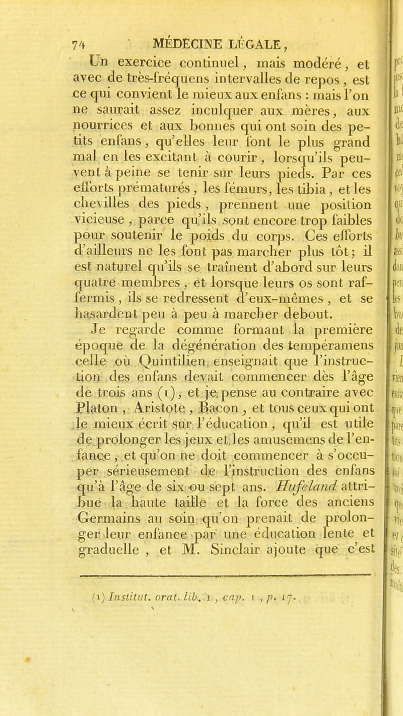 Un exercice continuel, mais modéré, et avec de très-fréquens intervalles de repos , est ce qui convient le mieux aux enfans : mais l'on ne saurait assez inculquer aux mères, aux nourrices et aux bonnes qui ont soin des pe- tits enfans, qu'elles leur l'ont le plus grand mal en les excitant à courir, lorsqu'ils peu- vent à peine se tenir sur leurs pieds. Par ces efforts prématurés , les fémurs, les tibia, et les chevilles des pieds, prennent une position vicieuse , parce qu'ils sont encore trop faibles pour soutenir le poids du corps. Ces efforts d'ailleurs ne les font pas marcher plus tôt; il est naturel qu'ils se traînent d'abord sur leurs quatre membres , et lorsque leurs os sont raf- fermis , ils se redressent d'eux-mêmes , et se hasardent peu à peu à marcher debout. Je regarde comme formant la première époque de la dégénération des tempéramens celle où Quintilien, enseignait que l'instruc- tion des enfans devait commencer dès l'âge de trois ans (i), et. je, pense au contraire avec Platon , Aristote , Bacon, et tous ceux qui ont le mieux écrit sur l'éducation , qu'il est utile de prolonger les jeux et,les amusemens de l'en- fance , et qu'on ne doit commencer à s'occu- per sérieusement de Finstruction des enfans qu'à l'âge de six ou sept ans. Hafeland attri- bue la haute taille et la force des anciens Germains au soin qu'on prenait de prolon- ger leur enfance par une éducation lente et graduelle , et M. Sinclair ajoute que c'est (1) Institut, orat. lib. i , cap. i , p. 17.