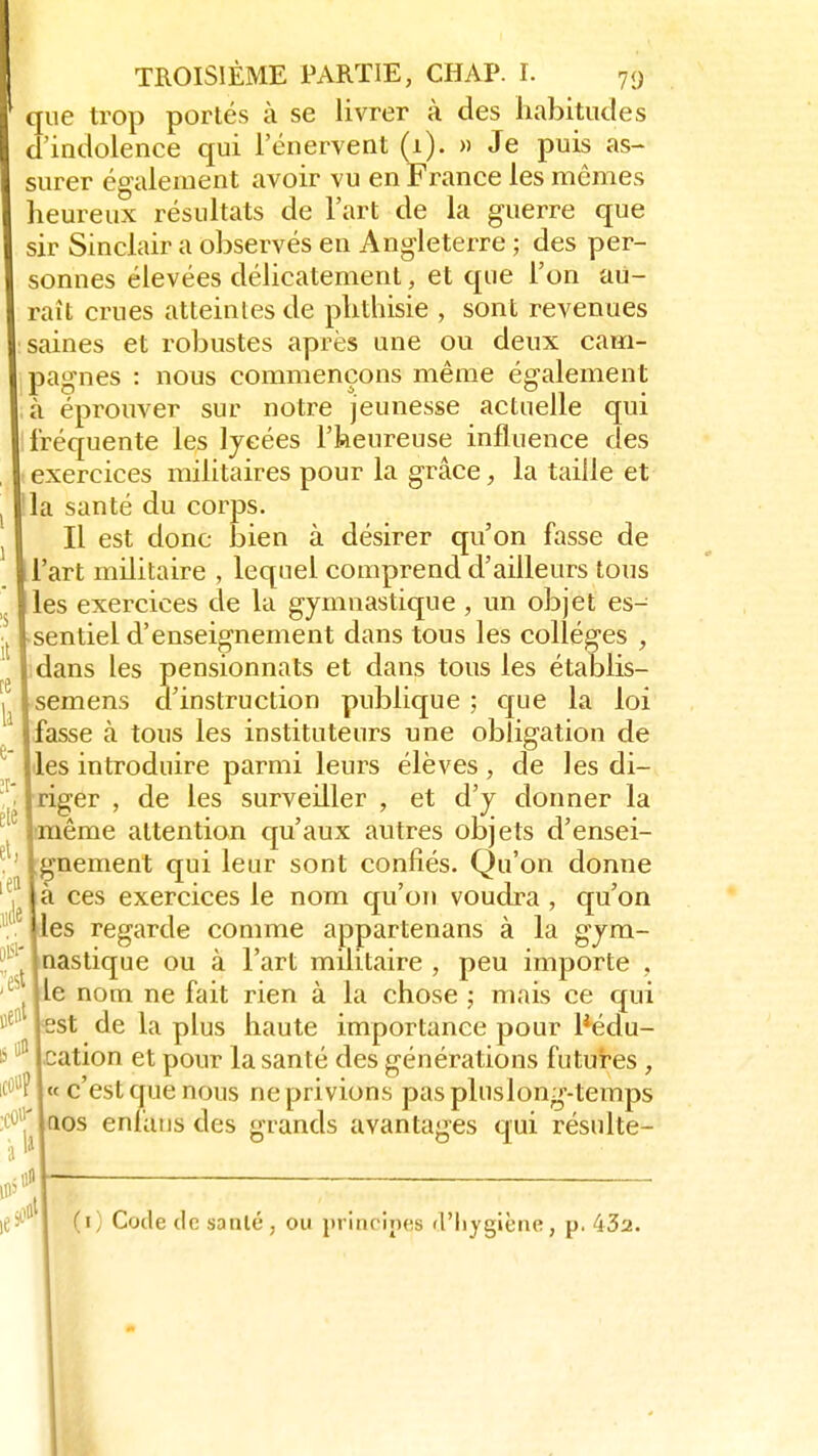 que trop portés à se livrer à des habitudes d'indolence qui l'énervent (1). » Je puis as- surer également avoir vu en France les mêmes heureux résultats de l'art de la guerre que sir Sinclair a observés en Angleterre ; des per- sonnes élevées délicatement, et que l'on au- rait crues atteintes de phthisie , sont revenues saines et robustes après une ou deux cam- pagnes : nous commençons même également Jr 0 11 • à éprouver sur notre jeunesse actuelle qui fréquente les lycées l'heureuse influence des ! exercices militaires pour la grâce, la taille et la santé du corps. Il est donc bien à désirer qu'on fasse de l'art militaire , lequel comprend d'ailleurs tous les exercices de la gymnastique , un objet es- sentiel d'enseignement dans tous les collèges , dans les pensionnats et dans tous les établis- semens d'instruction publique ; que la loi fasse à tous les instituteurs une obligation de les introduire parmi leurs élèves , de les di- riger , de les surveiller , et d'y donner la [même attention qu'aux autres objets d'ensei- gnement qui leur sont confiés. Qu'on donne à ces exercices le nom qu'on voudra , qu'on les regarde comme appartenans à la gym- nastique ou à l'art militaire , peu importe , eS lie nom ne fait rien à la chose ; mais ce qui Be° lest de la plus haute importance pour l3édu- S °a Ication et pour la santé des générations futures , icOBî « c'est que nous ne privions pas pluslong-temps :iïr qos enfaus des grands avantages qui résulte- 0* (1) Code de sanlé, 0» principes d'hygiène, p. 43a.