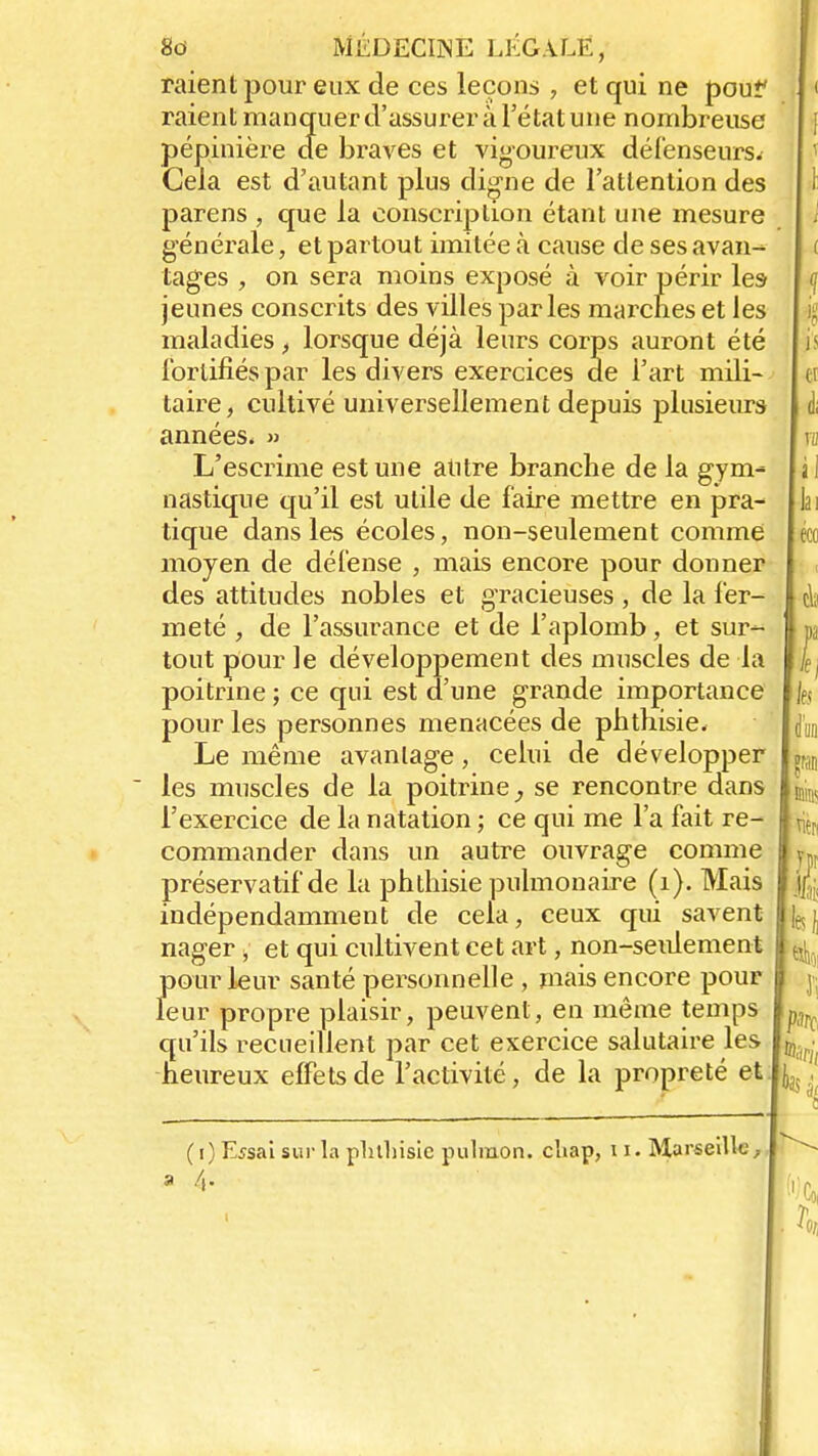 raient pour eux de ces leçons , et qui ne pou? raient mancruerd'assureràl'étatune nombreuse pépinière de braves et vigoureux défenseurs. Cela est d'autant plus digne de l'attention des parens , que la conscription étant une mesure générale, et partout imitée à cause de ses avan- tages , on sera moins exposé à voir périr les- jeunes conscrits des villes parles marches et les maladies, lorsque déjà leurs corps auront été fortifiés par les divers exercices de l'art mili- taire, cultivé universellement depuis plusieurs années. » L'escrime est une autre branche de la gym- nastique qu'il est utile de faire mettre en pra- tique dans les écoles, non-seulement comme moyen de défense , mais encore pour donner des attitudes nobles et gracieuses , de la fer- meté , de l'assurance et de l'aplomb, et sur^ tout pour le développement des muscles de la poitrine ; ce qui est d'une grande importance pour les personnes menacées de phthisie. Le même avantage, celui de développer les muscles de la poitrine se rencontre dans l'exercice de la natation ; ce qui me l'a fait re- commander dans un autre ouvrage comme préservatif de la phthisie pulmonaire (1). Mais indépendamment de cela, ceux qui savent nager, et qui cultivent cet art, non-seulement pour leur santé personnelle , mais encore pour leur propre plaisir, peuvent, en même temps qu'ils recueillent par cet exercice salutaire les heureux effets de l'activité, de la propreté et (i) Essai sur la pluhisiepulmon. chap, 11. Marseille;, 4-