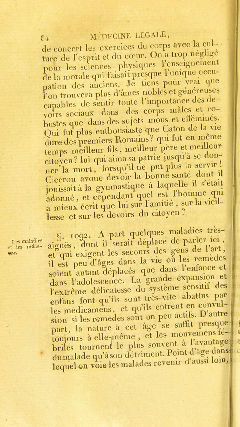 de concert les exercices du corps avec la cul- ' , „ •. J„ „™„r. On a trnn néglige Les maladies et les mode- aius. de la moraie qui faisait presque 1 umqi nation des anciens. Je tiens pour vrai que Ton trouvera plus d'âmes nobles et généreuses capables de sentir toute l'importance des de- voirs sociaux dans des corps maies et ro- bustes que dans des sujets mous et efféminés. Qui fut plus enthousiaste que Caton de la vie dure des premiers Romains? qui fut en même femps meilleur fils, meilleur père etmeil eur citoyen? lui qui aima sa patrie jusqu a se don- ne/la mort, lorsqu'il ne put plus la servir Cicéron avoue devoir la bonne santé dont J innissiit à la gymnastique a laquelle il s était Somé eî c^endant\uel est l'homme qui a mieux écrit que lui sur l'amitié , sur la vieil- lesse et sur les devoirs du citoyen . S. 1092. A part quelques maladies très- aiguës, lut il serait déplace de pa^u*, et oui exigent les secours des gens de 1 art, U el peugd'âges dans la vie où les remèdes soient Autant déplacés que dans l'enfance et dans l'adolescence. La grande expansion e Textrême délicatesse du système sensitif des enfans font qu'ils sont très-vite abattus p ri îes médicamins. et qu'ils entrent en convu - sion si les remèdes sont un peu ac ils. D autre part, la nature à cet âge se suffît presque oujours à elle-même et les mouve*en fé- briles tournent le plus souvent a 1avanta|| dumalade qu'à son détriment. Pointdâge dans lequel on voie les malades revenir d aussi loin,