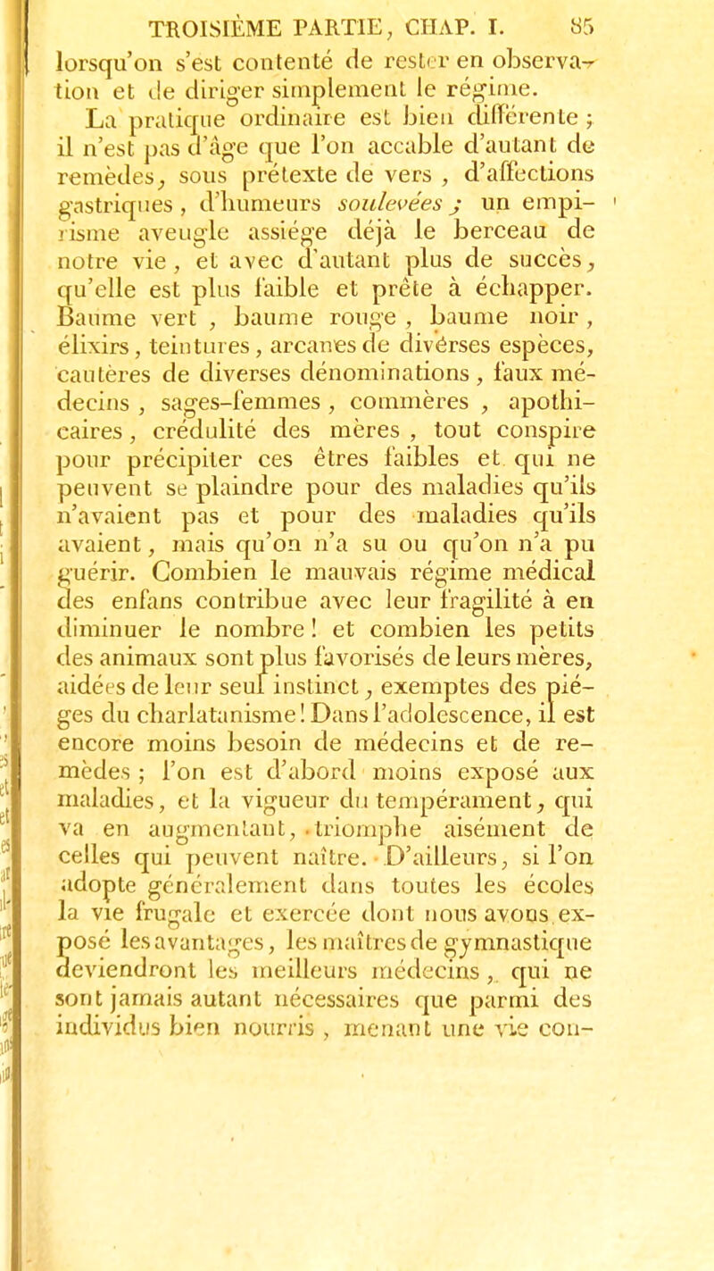 lorsqu'on s'est contenté de rester en observa-r tion et <Je diriger simplement le régime. La pratique ordinaire est bien différente ; il n'est pas d'âge que l'on accable d'autant de remèdes, sous prétexte de vers , d'affections gastriques, d'humeurs soulevées j un empi- risme aveugle- assiège déjà le berceau de notre vie, et avec d'autant plus de succès, qu'elle est plus faible et prête à échapper. Baume vert , baume rouge , baume noir, élixirs, teintures , arcanes de divérses espèces, cautères de diverses dénominations, faux mé- decins , sages-femmes , commères , apothi- caires , crédulité des mères , tout conspire pour précipiter ces êtres faibles et qui ne peuvent se plaindre pour des maladies qu'ils n'avaient pas et pour des maladies qu'ils avaient, mais qu'on n'a su ou qu'on n'a pu guérir. Combien le mauvais régime médical des enfans contribue avec leur fragilité à en diminuer le nombre ! et combien les petits des animaux sont plus favorisés de leurs mères, aidées de leur seul instinct, exemptes des piè- ges du charlatanisme! Dans l'adolescence, il est encore moins besoin de médecins et de re- mèdes ; l'on est d'abord moins exposé aux maladies, et la vigueur du tempérament, qui va en augmentant, .triomphe aisément de celles qui peuvent naître. D'ailleurs, si l'on adopte généralement dans toutes les écoles la vie frugale et exercée dont nous avons ex- posé les avantages, les maîtres de gymnastique deviendront les meilleurs médecins, qui ne sont jamais autant nécessaires que parmi des individus bien nourris , menant une vie cou-