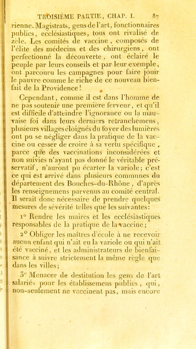 rienne. Magistrats, gens de l'art, fonctionnaires publics, ecclésiastiques, tous ont rivalisé de zèle. Les comités de vaccine , composés de l'élite des médecins et des chirurgiens, ont perfectionné la découverte, ont éclairé le peuple par leurs conseils et par leur exemple, ont parcouru les campagnes pour faire jouir le pauvre comme le riclie de ce nouveau bien- fait de la Providence ! # Cependant, comme il est dans l'homme de ne pas soutenir une première ferveur, et qu'il est difficile d'atteindre l'ignorance ou la mau- vaise foi dans leurs derniers retranchemens, plusieurs villages éloignés du foyer des lumières ont pu se négliger dans la pratique de la vac - cine ou cesser de croire à sa vertu spécifique y parce qù'e des vaccinations inconsidérées et non suivies n'ayant pas donné le véritable pré- servatif, n'auront pu écarter la variole; c'est ce qui est arrivé dans plusieurs communes du département des Bouches-du-Rhône , d'après les renseignemens parvenus au comité central. Il serait donc nécessaire de prendre quelques1 mesures de sévérité telles que les suivantes: i° Rendre les maires et les ecclésiastiques responsables de la pratique de la vaccine; 2° Obliger les maîtres d'école à ne recevoir aucun enfant qui n'ait eu la variole ou qui n'ait été vacciné, et les administrateurs de bienfai- sance à suivre strictement la même règle que dans les villes; 5 Menacer de destitution les gens de l'art salariés pour les établissement publics, qui, non-seulement ne vaccinent pas, mais encore