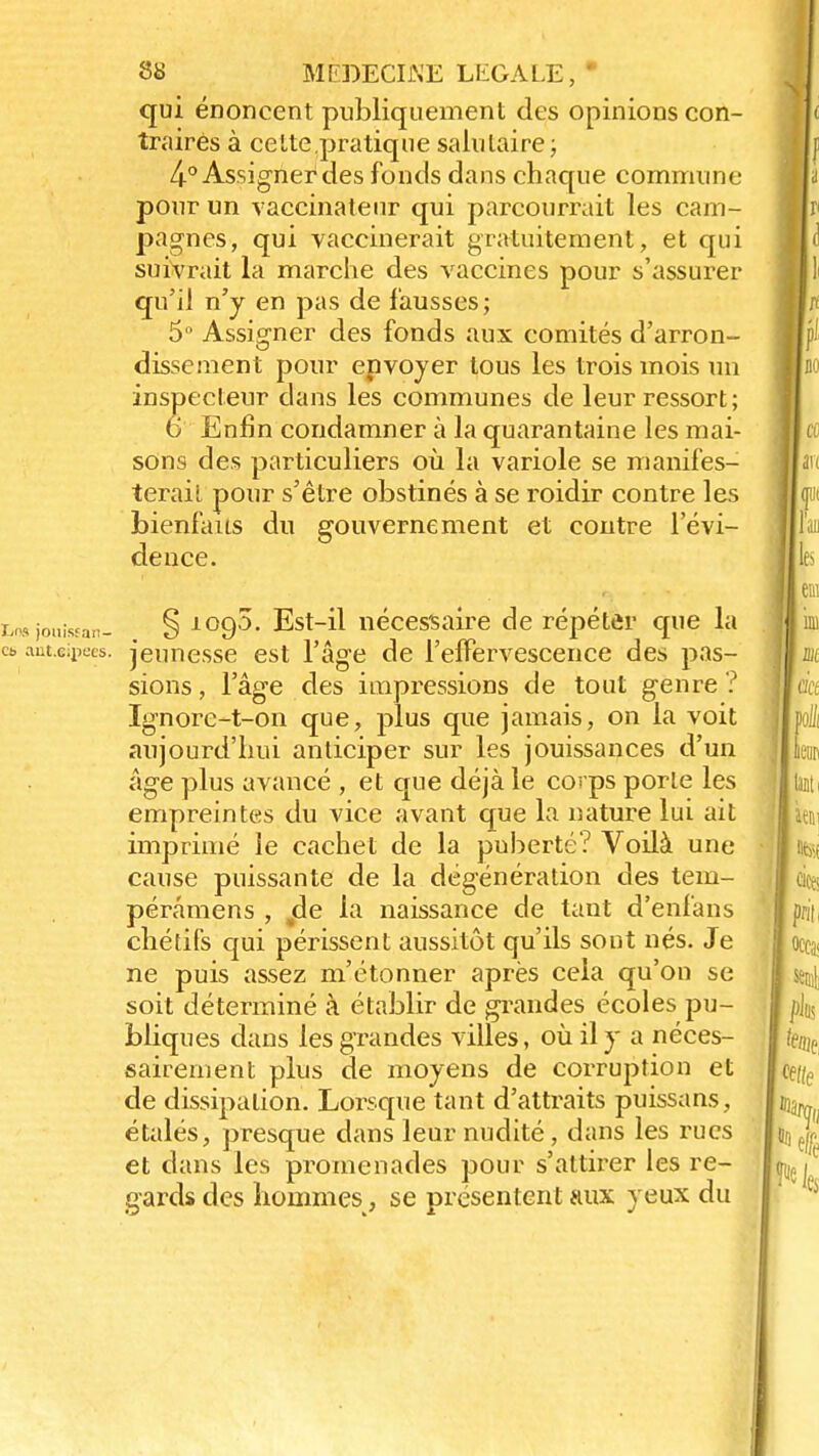 qui énoncent publiquement des opinions con- traires à cette pratique salutaire; 4-° Assigner des fonds dans chaque commune pour un vaccinale ur qui parcourrait les cam- pagnes, qui vaccinerait gratuitement, et qui suivrait la marche des vaccines pour s'assurer qu'il n'y en pas de fausses ; 5° Assigner des fonds aux comités d'arron- dissement pour epvoyer tous les trois mois un inspecteur dans les communes de leur ressort; 6 Enfin condamner à la quarantaine les mai- sons des particuliers où la variole se manifes- terait pour s'être obstinés à se roidir contre les bienfaits du gouvernement et contre l'évi- dence. ht* jouisfan- § 1090. Est-il nécessaire de répéter que la es anuipees. jeunesse est l'âge de l'effervescence des pas- sions , l'âge des impressions de tout genre ? Ignorc-t-on que, plus que jamais, on la voit aujourd'hui anticiper sur les jouissances d'un âge plus avancé , et que déjà le covps porte les empreintes du vice avant que la nature lui ait imprimé le cachet de la puberté? Voilà une cause puissante de la dégénération des tem- pérâmens , jde la naissance de tant d'enfans chétifs qui périssent aussitôt qu'ils sont nés. Je ne puis assez m'étonner après cela qu'on se soit déterminé à établir de grandes écoles pu- bliques dans les grandes villes, où il y a néces- sairement plus de moyens de corruption et de dissipation. Lorsque tant d'attraits puissans, étalés, presque dans leur nudité, dans les rues et dans les promenades pour s'attirer les re- gards des hommes, se présentent aux yeux du