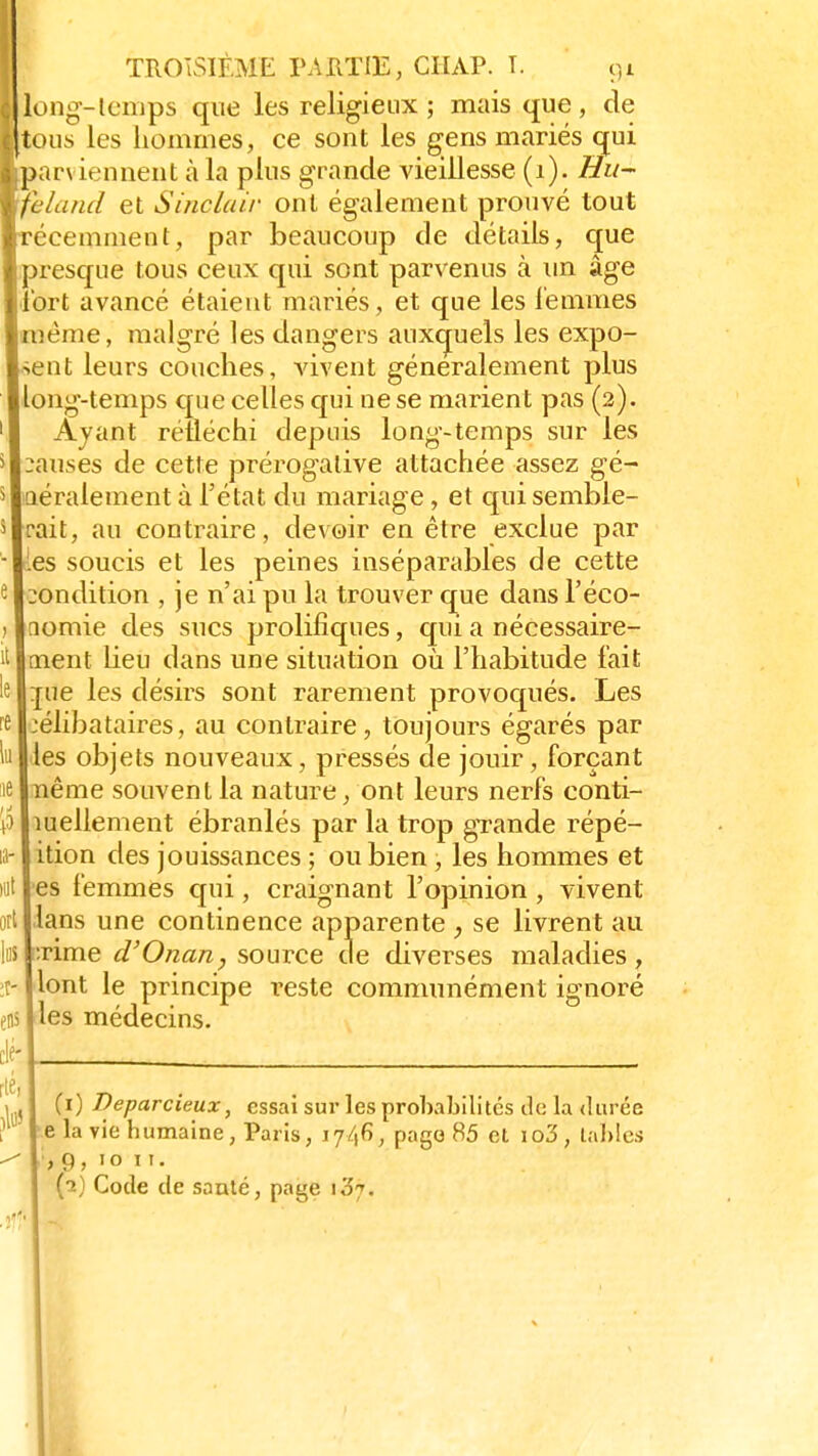 long-Icmps que les religieux ; mais que, de tous les hommes, ce sont les gens mariés qui parviennent à la plus grande vieillesse (1). Hu- feland et Sinclair ont également prouvé tout récemment, par beaucoup de détails, que presque tous ceux qui sont parvenus à un âge tort avancé étaient mariés, et que les femmes même, malgré les dangers auxquels les expo- ent leurs couches, vivent généralement plus ong-temps que celles qui ne se marient pas (2). Ayant réfléchi depuis long-temps sur les :au.ses de cette prérogative attachée assez gé- aéralement à l'état du mariage, et qui semble- rait, au contraire, devoir en être exclue par les soucis et les peines inséparables de cette condition , je n'ai pu la trouver que dans l'éco- nomie des sucs prolifiques, qui a nécessaire- ment lieu dans une situation où l'habitude fait :[ue les désirs sont rarement provoqués. Les :élibataires, au contraire, toujours égarés par les objets nouveaux, pressés de jouir, forçant nême souvent la nature, ont leurs nerfs conti- nuellement ébranlés par la trop grande répé- ition des jouissances ; ou bien , les hommes et es femmes qui, craignant l'opinion , vivent lans une continence apparente , se livrent au :rime d'Onan, source de diverses maladies, ont le principe reste communément ignoré es médecins. ort t- (1) Deparcieux, essai sur les probabilités de la durée e la vie humaine, Paris, 1746, pago 85 et io3, tables 9, 10 11. (2) Code de santé, page 107.
