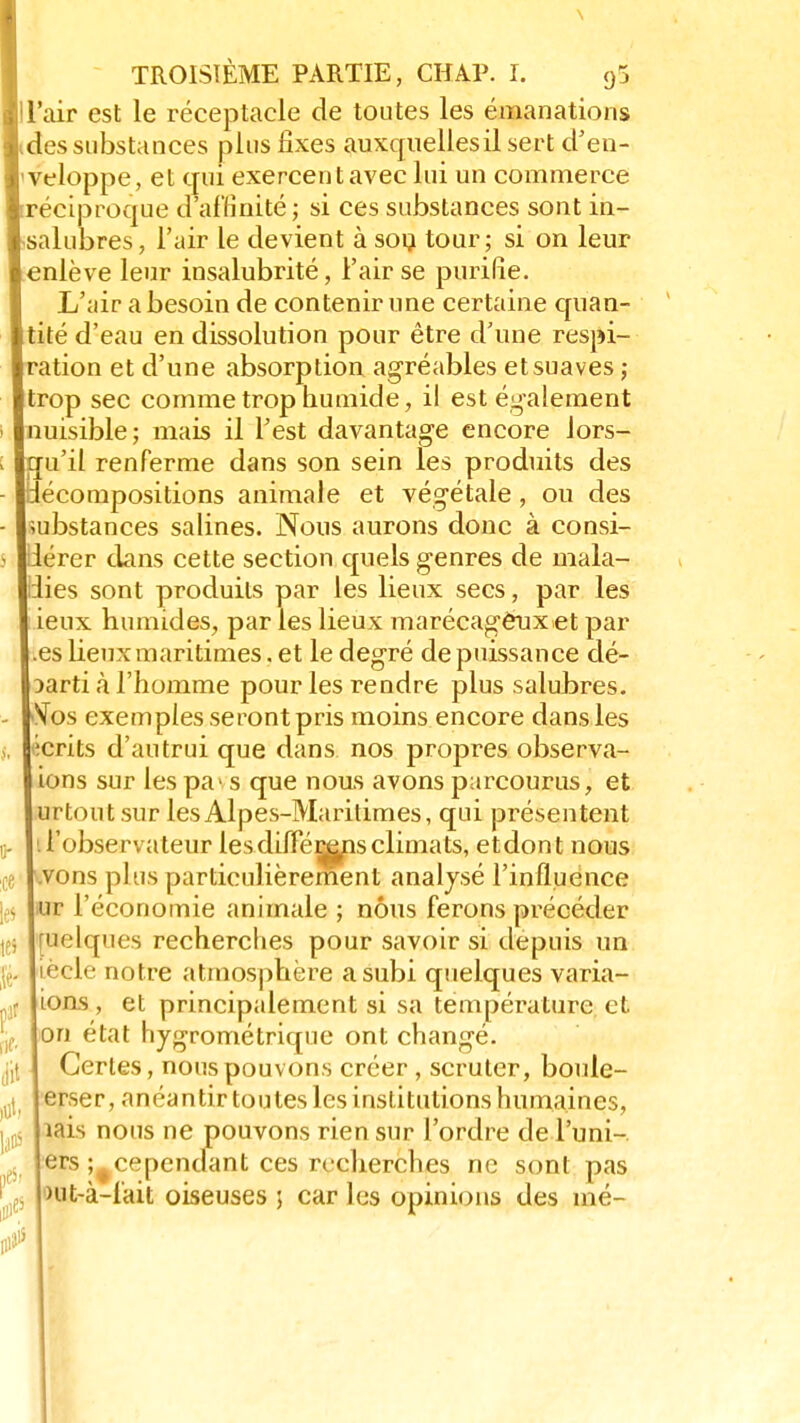 \ TROISIÈME PARTIE, CHAP. I. 95 l'air est le réceptacle de toutes les émanations des substances plus fixes auxquelles il sert d'en- veloppe, et qui exercent avec lui un commerce ^réciproque d'affinité ; si ces substances sont in- salubres, l'air le devient à sou tour; si on leur enlève leur insalubrité, l'air se purifie. L'air a besoin de contenir une certaine quan- tité d'eau en dissolution pour être d'une respi- ration et d'une absorption agréables et suaves ; trop sec comme trop humide, il est également nuisible; mais il l'est davantage encore lors- qu'il renferme dans son sein les produits des décompositions animale et végétale, ou des substances salines. Nous aurons donc à consi- lérer dans cette section quels genres de mala- dies sont produits par les lieux secs, par les ieux humides, par les lieux marécageux et par .es lieux maritimes. et le degré de puissance dé- parti à l'homme pour les rendre plus salubres. Vos exemples seront pris moins encore dans les écrits d'autrui que dans nos propres observa- ions sur les pa> s que nous avons parcourus, et urtout sur les Alpes-Maritimes, qui présentent l'observateur les différons climats, etdont nous vons plus particulièrement analysé l'influence ur l'économie animale ; nous ferons précéder uelques recherches pour savoir si depuis un iècle notre atmosphère a subi quelques varia- ions , et principalement si sa température et. on état hygrométrique ont changé. Certes, nous pouvons créer , scruter, boule- erser, anéantir toutes les institutions humaines, îais nous ne pouvons rien sur l'ordre de l'uni- ers ;#cependant ces recherches ne sont pas nit-à-lait oiseuses ; car les opinions des mé-