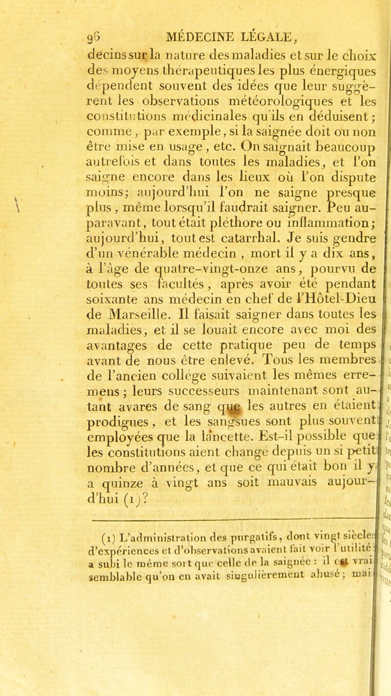 decinssurla nature des maladies et sur le choix des moyens thérapeutiques les plus énergiques dépendent souvent des idées que leur suggè- rent les observations météorologiques et les constitutions médicinales qu ils en déduisent ; comme,. par exemple, si la saignée doit ou non être mise en usage , etc. On saignait beaucoup autrefois et dans toutes les maladies, et l'on saigne encore dans les lieux où. l'on dispute moins; aujourd'hui l'on ne saigne presque plus , même lorsqu'il faudrait saigner. Peu au- paravant, tout était pléthore ou inflammation; aujourd'hui, tout est catarrhal. Je suis gendre d'un vénérable médecin , mort il y a dix ans, à l'âge de quatre-vingt-onze ans, pourvu de toutes ses facultés, après avoir été pendant soixante ans médecin en chef de l'Hôtel-Dieu de Marseille. Il faisait saigner dans toutes les maladies, et il se louait encore avec moi des avantages de cette pratique peu de temp avant de nous être enlevé. Tous les membres de l'ancien collège suivaient les mêmes erre- mens ; leurs successeurs maintenant sont au tant avares de sang q|^| les autres en étaient prodigues, et les sangsues sont plus souvent employées que la la'ncette. Est-il possible que les constitutions aient changé depuis un si petit nombre d'années, et que ce qui était bon il y a quinze à vingt ans soit mauvais aujour- d'hui (ij? (i) L'administration des purgatifs, dont vingt siècle d'expériences et d'observations avaient l'ail voir l'utilité a subi le même sort que celle de la saignée : il c si vra semblable qu'on en avait singulièrement abusé; mai