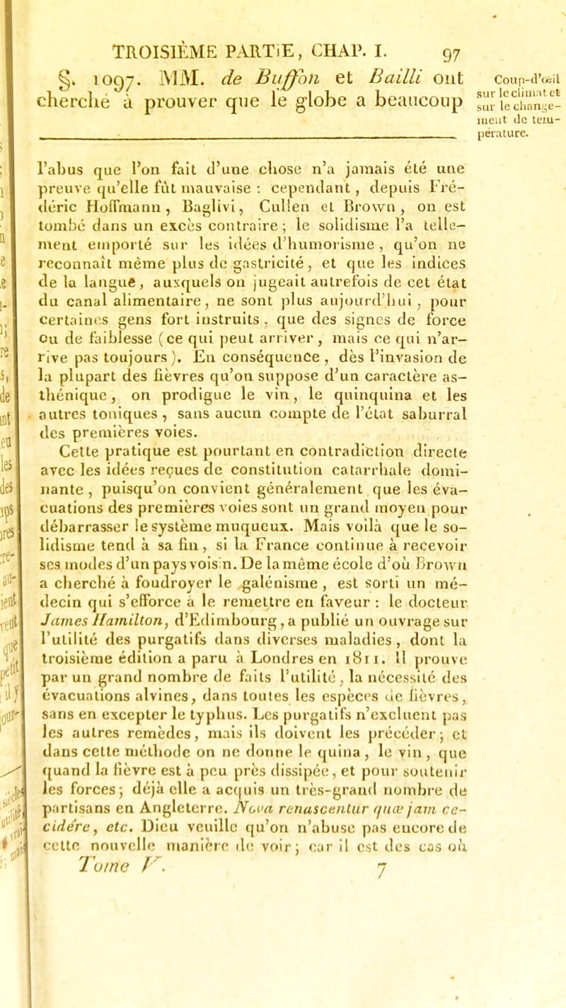 1097. MM. de Buffbn et Bailli ont cherché à prouver que le globe a beaucoup Coup-d'osil sur le climat et sur le change- ment de tem- pérature. l'abus que l'on fait d'une chose n'a jamais été une preuve qu'elle fût mauvaise : cependant, depuis Fré- déric Hoffmann, Baglivi, Cullen et Brown, on est tombé dans un excès contraire; le solidisme l'a telle- ment emporté sur les idées d'humorisme , qu'on ne reconnaît même plus de gastricité, et que les indices de la langue, auxquels ou jugeait autrefois de cet état du canal alimentaire, ne sont plus aujourd'hui, pour certaines gens fort instruits, que des signes de force ou de faiblesse (ce qui peut arriver, mais ce qui n'ar- rive pas toujours). En conséquence , dès l'invasion de la plupart des fièvres qu'on suppose d'un caractère as- thénique, on prodigue le vin, le quinquina et les autres toniques , sans aucun compte de l'état saburral des premières voies. Cette pratique est pourtant en contradiction directe avec les idées reçues de constitution catarrbale domi- nante , puisqu'on convient généralement que les éva- cuations des premières voies sont un grand moyen pour débarrasser le système muqueux. Mais voilà que le so- lidisme tend à sa fin , si la France continue à recevoir ses inodes d'un pays voisin. De la même école d'où Brown a cherché à foudroyer le galénisme , est sorti un mé- decin qui s'efforce à le remettre eu faveur : le docteur James Hamilton, d'Edimbourg, a publié un ouvrage sur l'utilité des purgatifs dans diverses maladies, dont la troisième édition a paru à Londres en 1811. 11 prouve par un grand nombre de faits l'utilité, la nécessité des évacuations alvines, dans toutes les espèces de fièvres, sans en excepter le typhus. Les purgatifs n'excluent pas les autres remèdes, niais ils doivent les précéder; et dans cette méthode on ne donne le quina , le vin , que quand la fièvre est à peu près dissipée, et pour soutenir les forces; déjà elle a acquis un très-grand nombre de partisans en Angleterre. Nova renuscentur quœ jam ce- cidere, etc. Dieu veuille qu'on n'abuse pas encore de cette nouvelle manière de voir; car il est des cas où