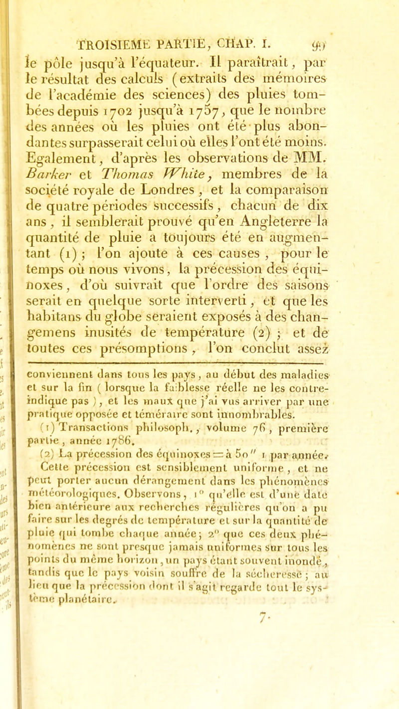le pôle jusqu'à l'équateur. IL paraîtrait, par le résultat des calculs (extraits des mémoires de l'académie des sciences) des pluies tom- bées depuis 1702 jusqu'à 1757, que le nombre des années où les pluies ont été plus abon- dantes surpasserait celui où elles l'ont été moins. Egalement, d'après les observations de MM. Barker et Thomas White, membres de la société royale de Londres , et la comparaison de quatre périodes successifs , chacun de dix ans , il semblerait prouvé qu'en Angleterre la quantité de pluie a toujours été en augmen- tant (1) ; l'on ajoute à ces causes , pour le temps où nous vivons, la précession des équi- noxes, d'où suivrait que Tordre des saisons serait en quelque sorte interverti, et que les habitans du globe seraient exposés à des chan- gemens inusités de température (2) ; et de toutes ces présomptions , l'on conclut assez conviennent dans tous les pays, au début des maladies et sur la fin ( lorsque la faiblesse réelle ne les contre- indique pas ), et les maux que j'ai vus arriver par une pratique opposée et téméraire sont innombrables. (1) Transactions philosoph,, volume 76, première partie , année 1786. (2) La précession des équinoxesrzà 5o 1 par a,nnée.' Cette précession est sensiblement uniforme , et ne peut porter aucun dérangement dans les pbénomènes météorologiques. Observons, 1 qu'elle est d'une date bien antérieure aux recberebes régulières qu'on a pu faire sur les degrés de température et sur la quantité de pluie qui tombe chaque année; 2 que ces deux pbé- nomènes ne sont presque jamais uniformes sur tous les points du même horizon,un pays étant souvent inonde., tandis que le pays voisin souffre de la sécberessé ; au lieu que la précession dont il s'agit regarde tout le sys^ tome planétaire, 7-
