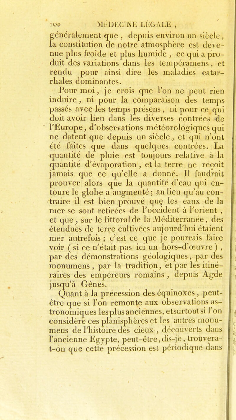 généralement que , depuis environ un siècle , la constitution de notre atmosphère est deve- nue plus froide et plus humide , ce qui a pro- duit des variations dans les tempéramens, et rendu pour ainsi dire les maladies catar- rhales dominantes. Pour moi, je crois que l'on ne peut rien induire, ni pour la comparaison des temps passés avec les temps présens , ni pour ce qui doit avoir lieu dans les diverses contrées de l'Europe, d'observations météorologiques qui ne datent que depuis un siècle, et qui n'ont été faites que dans quelques contrées. La quantité de pluie est toujours relative à la quantité d'évaporation , et la terre ne reçoit jamais que ce qu'elle a donné. Il faudrait prouver alors que la quantité d'eau qui en- toure le globe a augmenté ; au lieu qu'au con- traire il est bien prouvé que les eaux de la mer se sont retirées de l'occident à l'orient , et que, sur le littoral de la Méditerranée, des étendues de terre cultivées aujourd'hui étaient , mer autrefois ; c'est ce que je pourrais faire voir ( si ce n'était pas ici un hors-d'œuvre ) , ] par des démonstrations géologiques, par des ( monumens, par la tradition, et par les itiné- s raires des empereurs romains , depuis Agde , jusqu'à Gênes. Quant à la précession des équinoxes , peut- être que si l'on remonte aux observations as- tronomiques les plus anciennes, etsurtoutsi l'on j considère ces planisphères et les autres monu- mens de l'histoire des cieux , découverts dans J l'ancienne Egypte, peut-être, dis-je, trouvera- j, t-on que cette précession est périodique dans ;