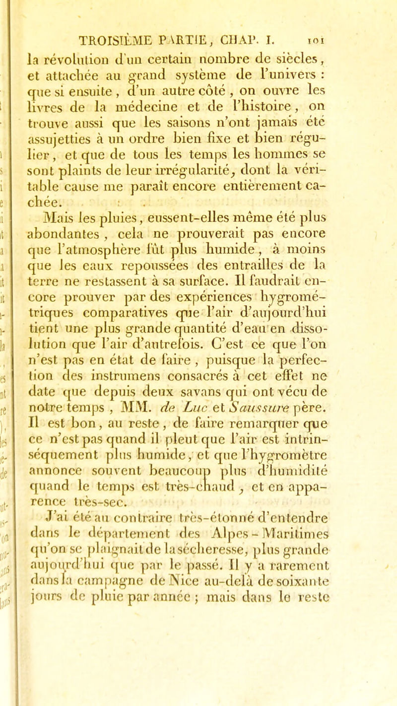 la révolution d'un certain nombre de siècles, et attachée au grand système de l'univers : que si ensuite , d'un autre côté , on ouvre les livres de la médecine et de l'histoire, on trouve aussi que les saisons n'ont jamais été assujetties à un ordre bien fixe et bien régu- lier , et que de tous les temps les hommes se sont plaints de leur irrégularité, dont la véri- i table cause me paraît encore entièrement ca- chée. Mais les pluies, eussent-elles même été plus il abondantes , cela ne prouverait pas encore a que l'atmosphère lût plus humide , à moins a que les eaux repoussées des entrailles de la terre ne restassent à sa surface. Il faudrait en- it core prouver par des expériences hygromé- i- triques comparatives que l'air d'aujourd'hui i- tipnt une plus grande quantité d'eau en disso- lu lution que l'air d'autrefois. C'est ce que l'on n'est pas en état de faire , puisque la perfec- es lion des instrumens consacrés à cet effet ne ut date que depuis deux savans qui ont vécu de notre temps , MM. de Luc et Saussure père. Il est bon, au reste, de faire remarquer que ce n'est pas quand il pleut que l'air est intrin- j„ séquement plus humide, et que l'hygromètre annonce souvent beaucoup plus d'humidité quand le temps est, très-chaud et en appa- (lt. rence très-sec. J'ai été au contraire très-élonné d'entendre „ dans le département des Alpes - Maritimes qu'on se phiignailde la sécheresse, plus grande aujourd'hui que par le passé. Il y a rarement dans la campagne de Nice au-delà de soixan te îjj jours de pluie par année ; mais dans le reste
