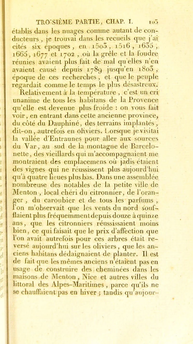 établis clans les nuages comme autant de con- ducteurs , je trouvai dans les recueils que j'ai cités six époques , en i5o5 , i5i6 , i655 ; i665, 1677 et 1702 , où la grêle et la foudre réunies avaient plus fait de mal qu elles n'en avaient causé depuis 1789 jusqu'en i8o5 , époque de ces recherches , et que le peuple regardait comme le temps le plus désastreux. Relativement à la température , c'est un cri unanime de tous les habitans de la Provence qu'elle est devenue plus froide : on vous fait voir, en entrant dans cette ancienne province; du côté du Dauphiné, des terrains implantés, dit-on, autrefois en oliviers. Lorsque je visitai la vallée d'Entraunes pour aller aux sources du Var, au sud de la montagne de Barcelo- nette, des vieillards qui m'accompagnaient me montraient des emplacemens où jadis étaient des vignes qui ne réussissent plus aujourd'hui qu'à quatre lieues plus bas. Dans une assemblée nombreuse des notables de la petite ville de Menton , local chéri du citronnier, de l'oran- Fer , du caroubier et de tous les parfums , on m'observait que les vents du nord souf- flaient plus fréquemment depuis douze à quinze ans, que les citronniers réussissaient moins bien, ce qui faisait que le prix d'affection que l'on avait autrefois pour ces arbres était re- versé aujourd'hui sur les oliviers, que les an- ciens habitans dédaignaient de planter. Il est de fait (pie les mêmes anciens n étaient pas en usaoe de construire des cheminées dans les maisons de Menton, Nice et autres villes du littoral des Alpes-Maritimes , parce qu'ils ne