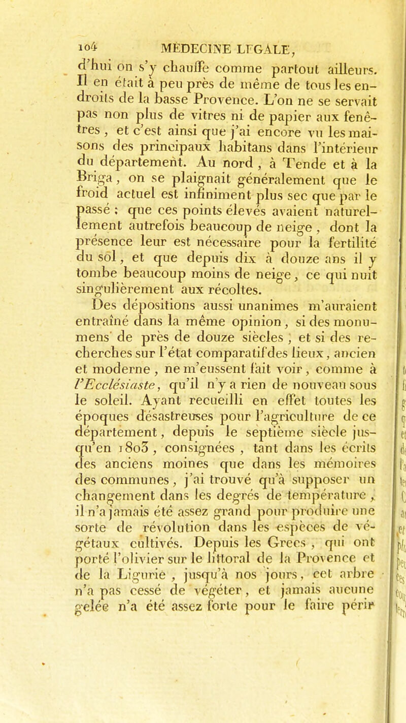 d'hui on s'y chauffe comme partout ailleurs. Il en était à peu près de même de tous les en- droits de la basse Provence. L'on ne se servait pas non plus de vitres ni de papier aux fenê- tres , et c'est ainsi que j'ai encore vu les mai- sons des principaux habitans dans l'intérieur du département. Au nord , à Tende et à la Briga, on se plaignait généralement que le froid actuel est infiniment plus sec que par le passé ; que ces points élevés avaient naturel- lement autrefois beaucoup de neige , dont la présence leur est nécessaire pour la fertilité du sol, et que depuis dix à douze ans il y tombe beaucoup moins de neige, ce qui nuit singulièrement aux récoltes. Des dépositions aussi unanimes m'auraient entraîné dans la même opinion, sidesmonu- mens' de près de douze siècles ; et si des re- cherches sur l'état comparatif des lieux, ancien et moderne , ne m'eussent fait voir, comme à l'Ecclésiaste, qu'il n'y a rien de nouveau sous le soleil. Ayant recueilli en effet toutes les époques désastreuses pour l'agriculture de ce département, depuis le septième siècle jus- qu'en i8o3, consignées , tant dans les écrits des anciens moines que dans les mémoires des communes , j'ai trouvé qu'à supposer un changement dans les degrés de température , il n'a jamais été assez grand pour produire une sorte de révolution dans les espèces de vé- gétaux cultivés. Depuis les Grecs , qui ont porté l'olivier sur le littoral de la Provence et de la Ligurie , jusqu'à nos jours, cet arbre n'a pas cessé de végéter, et jamais aucune gelée n'a été assez forte pour le faire péril»