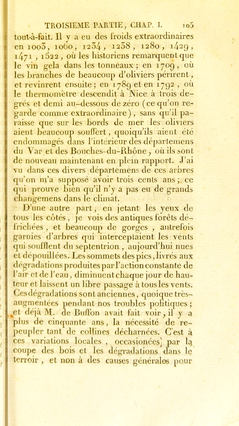 tout-à-fait. Il y a eu des froids extraordinaires en ioo5, 1060, 1254, 1258 , 1280, 1429, 1471 , i522 , où les historiens remarquent que le vin gela dans les tonneaux ; en 1700,, où les branches de beaucoup d'oliviers périrent, et revinrent ensuite; en 178g et en 1792 , où le thermomètre descendit à Nice à trois de- grés et demi au-dessous de zéro (ce qu'on re- garde comme extraordinaire), sans qu'il pa- raisse que sur les bords de mer les oliviers aient beaucoup souffert, quoiqu'ils aient été endommagés dans l'intérieur des départemens du Var et des Bouches-du-Rhône ; où ils sont de nouveau maintenant en plein rapport. J'ai vu dans ces divers départemens de ces arbres qu'on m'a supposé avoir trois cents ans ; ce qui prouve bien qu'il n'y a pas eu de grands changemens dans le climat. D'une autre part, en jetant les yeux de tous les côtés , je vois des antiques forêts dé- frichées , et beaucoup de gorges , autrefois garnies d'arbres qui interceptaient les vents qui soufflent du septentrion , aujourd'hui nues et dépouillées. Les sommets des pics, livrés aux dégradations produites par l'action constante de l'air et de l'eau, diminuent chaque jour de hau- teur et laissent un libre passage à tous les vents. Ces dégradations sont anciennes, quoique très- augmentées pendant nos troubles politiques ; et déjà M. de Bulïbn avait fait voir il y a plus de cinquante ans, la nécessité de re- peupler tant de collines décharnées. C'est à ces variations locales , occasionées] par la, coupe des bois et les dégradations clans le terroir , et non à des causes générales pour