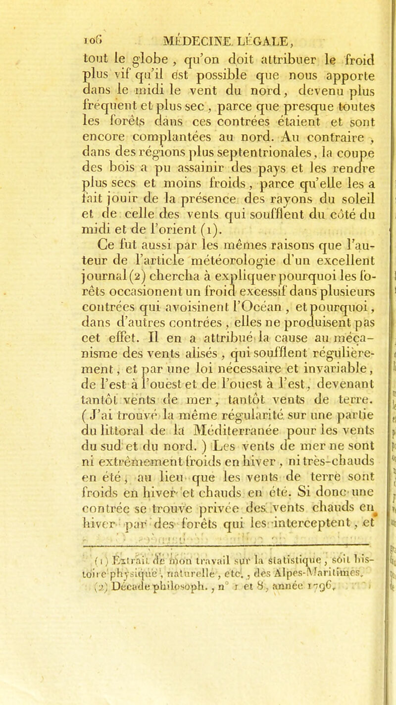 tout le globe , qu'on doit attribuer le froid plus vif qu'il est possible que nous apporte dans le midi le vent du nord, devenu plus fréquent et plus sec , parce que presque toutes les forêts dans ces contrées étaient et sont encore complantées au nord. Au contraire , dans des régions plus septentrionales , la coupe des bois a pu assainir des pays et les rendre plus secs et moins froids, parce qu'elle les a fait jouir de la présence des rayons du soleil et de celle des vents qui soufflent du côté du midi et de l'orient (1). Ce fut aussi par les mêmes raisons que l'au- teur de l'article météorologie d'un excellent journal (2) chercha à expliquer pourquoi les fo- rêts occasionentun froid excessif dans plusieurs contrées qui avoisinent l'Océan , et pourquoi, dans d'autres contrées , elles ne produisent pas cet effet. Il en a attribué la cause au méca- nisme des vents alisés , qui soufflent régulière- ment , et par une loi nécessaire et invariable, de l'est à l'ouest et de l'ouest à l'est, devenant tantôt vents de mer, tantôt vents de terre. (J'ai trouvé la même régularité sur une partie du littoral de la Méditerranée pour les vents du sud et du nord. ) Les vents de mer ne sont ni extrêmement froids en hiver , ni très-chauds en été, au lieu que les vents de terré sont froids en hiver- et chauds en été. Si donc une contrée se trouve privée des .vents chauds en^ hiver par des forêts qui les interceptent, et • ■ ' . ! :'■ ; f 1) Eztraii. Sé mon travail sur la statistique , soit liis- loire'physiqiië1, naturelle , ctc1., ries Alpes-Maritimes, {■j) Décade philosoph. ,n r et 8, année 1796,