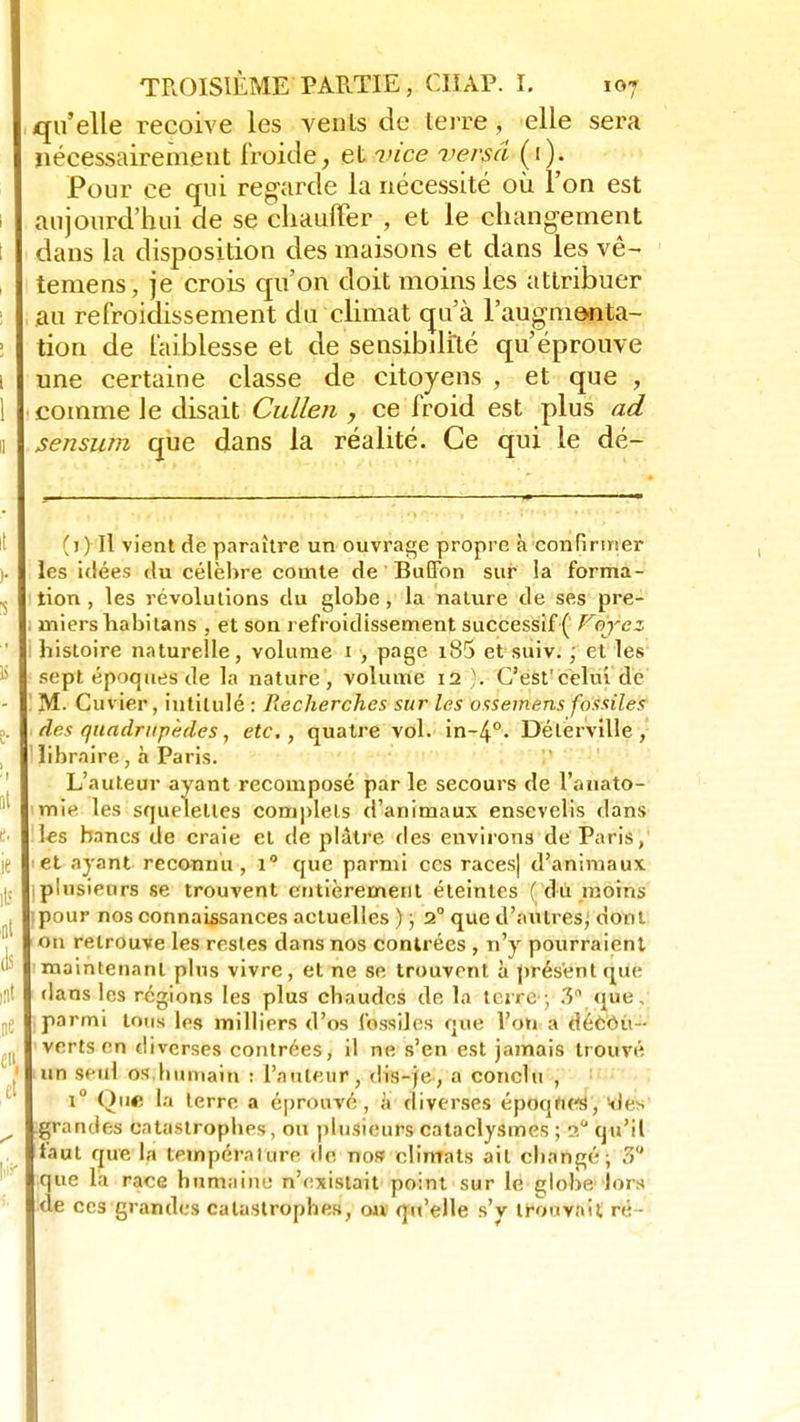 qu'elle reçoive les vents de terre, elle sera nécessairement froide, et vice versa (1). Pour ce qui regarde la nécessité où l'on est aujourd'hui de se chauffer , et le changement dans la disposition des maisons et dans les vê- temens, je crois qu'on doit moins les attribuer au refroidissement du climat qu'à l'augmenta- tion de faiblesse et de sensibilité qu'éprouve une certaine classe de citoyens , et que , comme le disait Cullen , ce froid est plus ad sensum que dans la réalité. Ce qui le dé- (j) Il vient de paraître un ouvrage propre à confirmer les idées du célèbre comte de BuHbn sur la forma- tion , les révolutions du globe, la nature de ses pre- miers babi tans , et son refroidissement successif ( Vnycz bistoire naturelle, volume 1 , page i85 et suiv. ; et les sept époques de la nature , volume 12 )>. C'est'celui de M. Cuvier, intitulé : Recherches sur les ossemens fossiles des quadrupèdes, etc., quatre vol. in-4°. Délervîlle , libraire, à Paris. L'auteur ayant recomposé par le secours de l'auato- rme les squpletles complets d'animaux ensevelis dans les bancs de craie et de plâtre des environs de Paris, et ayant reconnu, i° que parmi ces races) d'animaux plusieurs se trouvent entièrement éteintes (du moins pour nos connaissances actuelles ) ; 2° que d'autres; dont on retrouve les restes dans nos contrées , n'y pourraient maintenant plus vivre, et ne se trouvent à présent que dans les régions les plus chaudes de la terre ; 3 que, parmi tons les milliers d'os fossiles que l'on a décou- verts en diverses contrées, il ne s'en est jamais trouvé un seul os Imniain : l'auteur, dis-je, a conclu , i° Que la terre a éprouvé, à diverses époqhes, o'e-. grandes catastrophes, ou plusieurs cataclysmes ; ? qu'il faut que la tempéralure de nos climats ait changé; 3° que la race humaine n'existait point sur le globe'lors de ces grandes catastrophes, on qu'elle s'y trouvait ré -