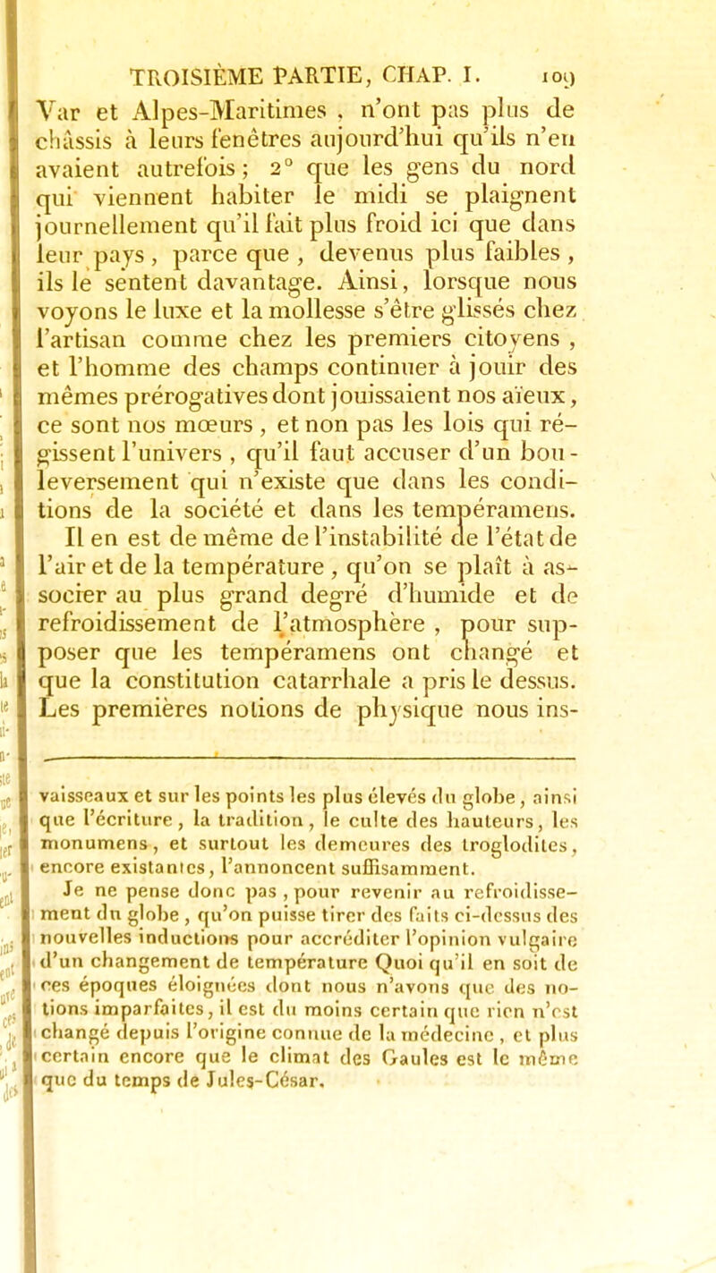 Var et Alpes-Maritimes . n'ont pas plus de châssis a leurs fenêtres aujourd'hui qu'ils n'en avaient autrefois; 2° que les gens du nord qui viennent habiter le midi se plaignent journellement qu'il lait plus froid ici que dans leur pays , parce que , devenus plus faibles , ils le sentent davantage. Ainsi, lorsque nous voyons le luxe et la mollesse s'être glissés chez l'artisan comme chez les premiers citoyens , et l'homme des champs continuer à jouir des mêmes prérogatives dont jouissaient nos aïeux, ce sont nos mœurs , et non pas les lois qui ré- gissent l'univers , qu'il faut accuser d'un bou- leversement qui n'existe que dans les condi- tions de la société et dans les tempéramens. Il en est de même de l'instabilité de l'état de l'air et de la température , qu'on se plaît à as- socier au plus grand degré d'humide et de refroidissement de l'atmosphère , pour sup- poser que les tempéramens ont changé et que la constitution catarrhale a pris le dessus. Les premières notions de physique nous ins- vaisseaux et sur les points les plus élevés du globe , ainsi que l'écriture, la tradition, le culte des hauteurs, les monumens, et surtout les demeures des Iroglodites, encore existantes, l'annoncent suffisamment. Je ne pense donc pas , pour revenir au refroidisse- ment du globe , qu'on puisse tirer des faits ci-dessus des nouvelles inductions pour accréditer l'opinion vulgaire d'un changement de température Quoi qu'il en soit de ces époques éloignées dont nous n'avons que des no- tions imparfaites, il est du moins certain que rien n'est changé depuis l'origine connue de la médecine , et plus certain encore que le climat des Gaules est le môme que du temps de Jules-César.