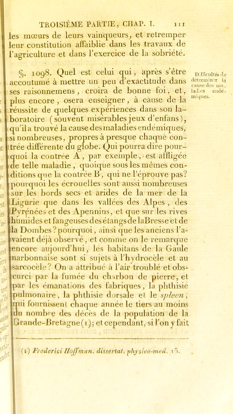 les mœars de leurs vainqueurs, et retremper leur constitution affaiblie dans les travaux de l'agriculture et clans l'exercice de la sobriété. §. 1098. Quel est celui qui, après s'être DlfficHltëg^ coutumé à mettre un peu d'exactitude dans *k«m«fer la croira de bonne loi, et, iad;rs eudé- a cause de la 1 osera enseigner, i St ie e- e, ias ut Les in* m« lins ect iers P w accoutume ses raisonnemens , plus encore réussite de quelques expériences dans son la- boratoire ( souvent misérables jeux d'enfans ), qu'il a trouvé la cause des maladies endémiques, si nombreuses, propres à presque chaque con- trée différente du globe. Qui pourra dire pour- quoi la contrée A, par exemple, est affligée de telle maladie , quoique sous les mêmes con- ditions que la contrée B, qui ne l'éprouve pas? pourquoi les écrouelles sont aussi nombreuses sur les bords secs et arides de la mer de la Ligurie que dans les vallées des Alpes , des Pyrénées et des Apennins, et que sur les rives humides et fangeuses des étangs ce laBresse et de la Dombes ? pourquoi, ainsi que les anciens l'a- vaient déjà observé, et comme on le remarque encore aujourd'hui , les habitans de la Gaule arbonnaise sont si sujets à l'hydrocèle et au sarcocèle? On a attribué à l'air troublé et obs- curci par la fumée du chirbon de pierre, et par les émanations des fabriques, la phthisié pulmonaire, la phthisié dorsale et le sphert\ qui fournissent chaque année le tiers au moins du nombre des décès de la population de la Grande-Bretagne (1); et cependant, si l'on y fait (1) Frederici Hoffmun. dissertai, phjsico-vutd. 1