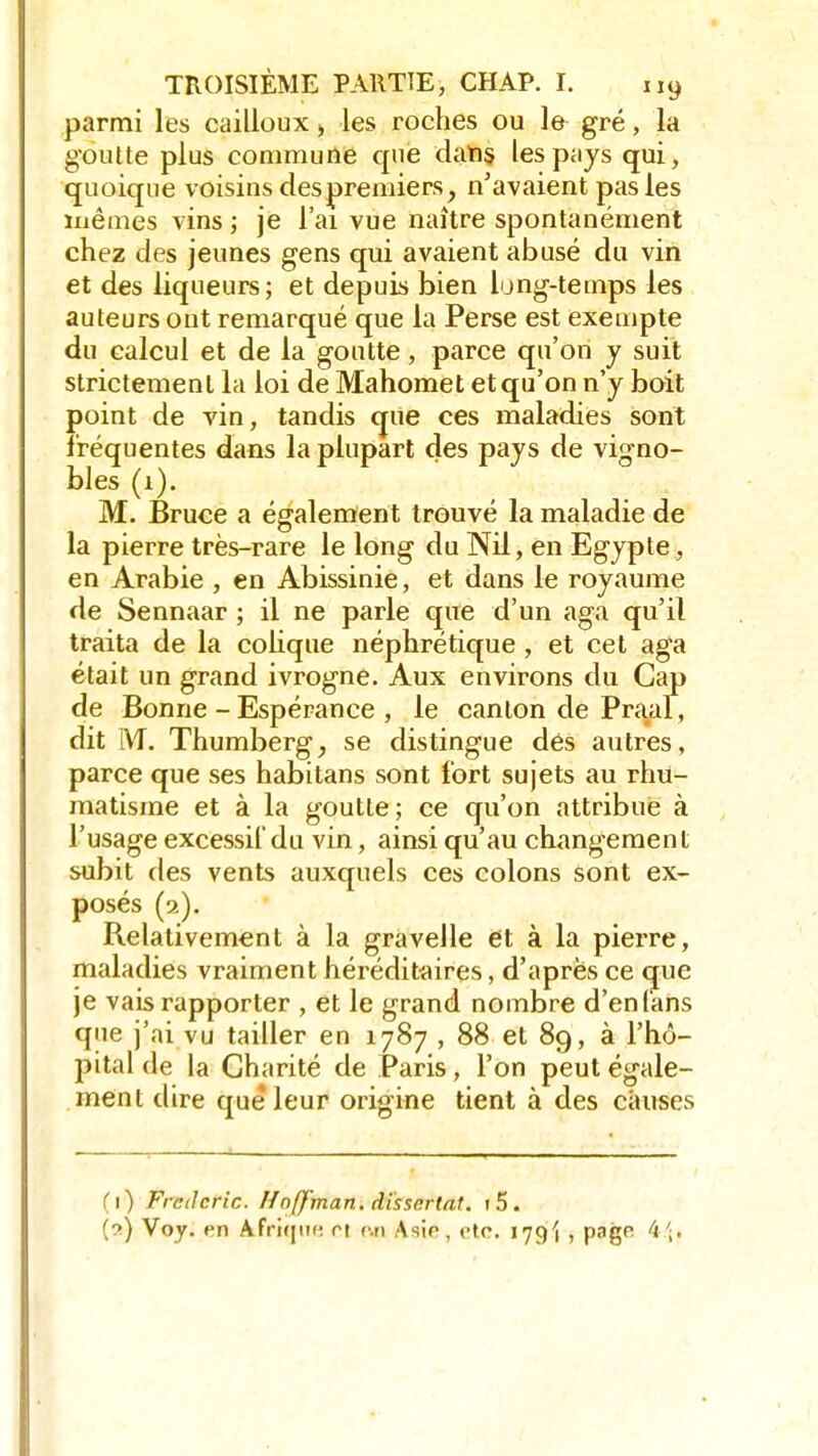 parmi les cailloux > les roches ou le gré, la goutte plus commune que dans, les pays qui, quoique voisins des premiers, n'avaient pas les ïnêmes vins ; je l'ai vue naître spontanément chez des jeunes gens qui avaient abusé du vin et des liqueurs; et depuis bien long-temps les auteurs ont remarqué que la Perse est exempte du calcul et de la goutte, parce qu'on y suit strictement la loi de Mahomet et qu'on n'y boit point de vin, tandis que ces maladies sont fréquentes dans la plupart des pays de vigno- bles (i). M. Bruce a également trouvé la maladie de la pierre très-rare le long du Nil, en Egypte, en Arabie , en Abissinie, et dans le royaume de Sennaar ; il ne parle que d'un aga qu'il traita de la colique néphrétique , et cet aga était un grand ivrogne. Aux environs du Cap de Bonne - Espérance , le canton de Praal, dit M. Thumberg, se distingue dés autres, parce que ses habitans sont fort sujets au rhu- matisme et à la goutte; ce qu'on attribue à l'usage excessif du vin, ainsi qu'au changement subit des vents auxquels ces colons sont ex- posés (2). Relativement à la gravelle et à la pierre, maladies vraiment héréditaires, d'après ce que je vais rapporter , et le grand nombre d'en (ans que j'ai vu tailler en 1787 , 88 et 89, à l'hô- pital de la Charité de Paris, l'on peut égale- ment dire que leur origine tient à des causes (1) Frctlcric. Hnfj'man. dissertât. t5. (?) Voy. en Afrique rt r.n Asie, etc. 179^ , pagR fi\.