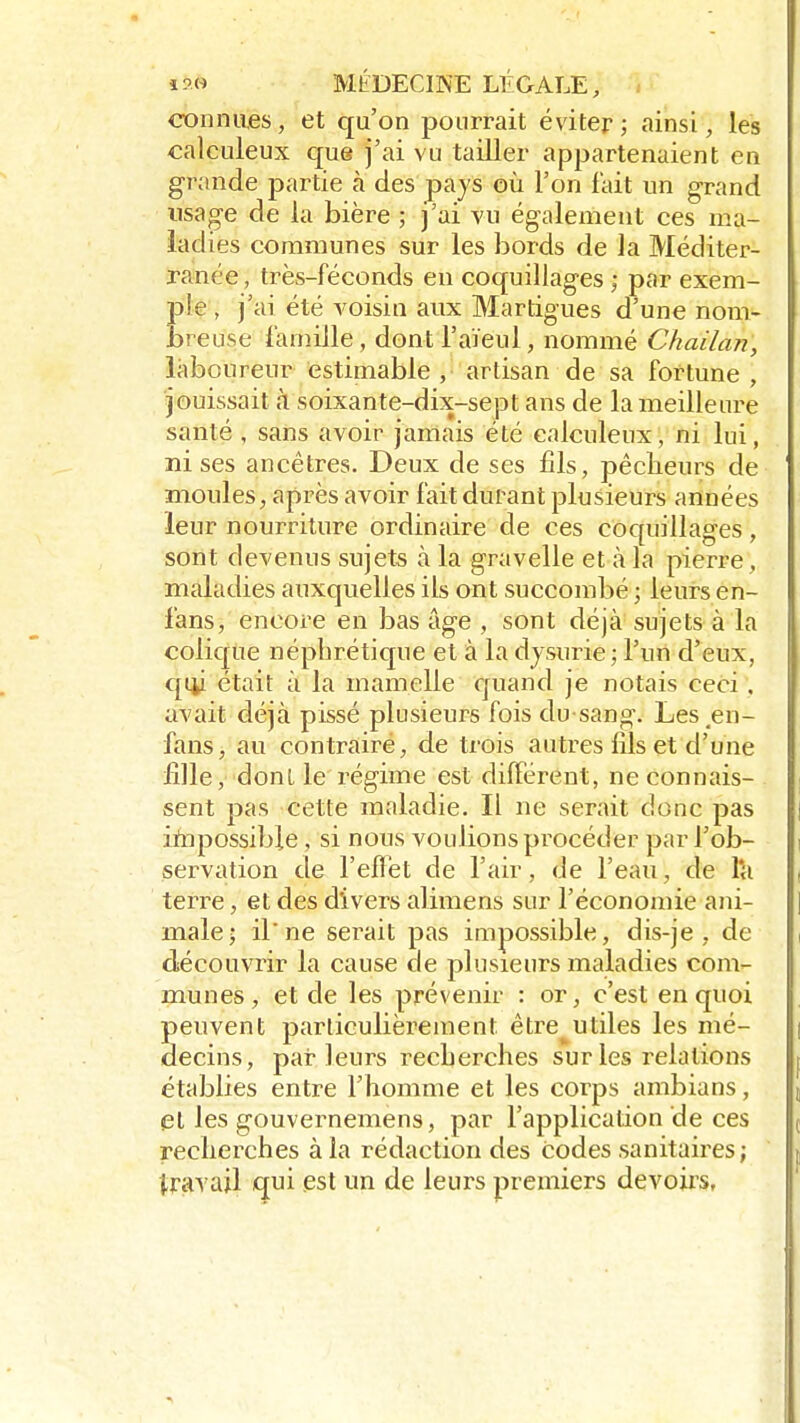 connues, et qu'on pourrait éviter; ainsi, les calculeux que j'ai vu tailler appartenaient en grande partie à des pays où l'on fait un grand usage de la bière ; j'ai vu également ces ma- ladies communes sur les bords de la Méditer- ranée , très-féconds en coquillages ; par exem- ple , j'ai été voisin aux Martigues d'une nom- breuse famille, dont l'aïeul, nommé Chailan, laboureur estimable , artisan de sa fortune , jouissait à soixante-dix-sept ans de la meilleure santé , sans avoir jamais été calculeux, ni lui, mises ancêtres. Deux de ses fils, pêcheurs de moules, après avoir fait durant plusieurs années leur nourriture ordinaire de ces coquillages, sont devenus sujets à la gravelle et à la pierre, maladies auxquelles ils ont succombé ; leurs en- fans, encore en bas âge , sont déjà sujets à la colique néphrétique et à la dysurie ; l'un d'eux, qUji était à la mamelle quand je notais ceci . avait déjà pissé plusieurs fois du sang*. Les en- fans, au contrairé, de trois autres fils et d'une fille, donl le régime est différent, ne connais- sent pas cette maladie. Il ne serait donc pas inipossible, si nous voulions procéder par l'ob- servation de l'effet de l'air, de l'eau, de l'a terre, et des divers alimens sur l'économie ani- male; il*ne serait pas impossible, dis-je , de découvrir la cause de plusieurs maladies com- munes, et de les prévenir : or, c'est en quoi peuvent particulièrement être^utiles les mé- decins, parleurs recherches sur les relations établies entre l'homme et les corps ambians, et les gouvernemens, par l'application de ces recherches à la rédaction des codes sanitaires; travail qui est un de leurs premiers devoirs.