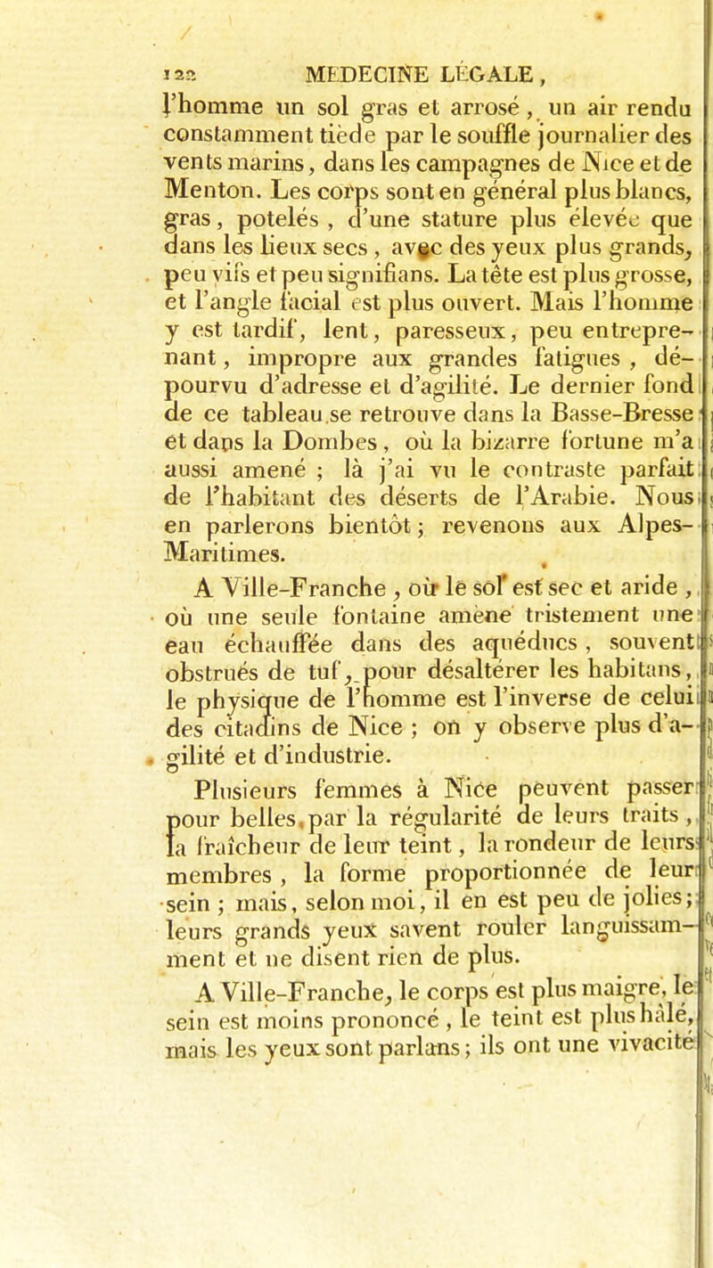 J'homme un sol gras et arrosé, un air rendu constamment tiède par le souffle journalier des vents marins, dans les campagnes de Nice et de Menton. Les corps sont en général plus blancs, gras, potelés , d'une stature plus élevée que dans les lieux secs , av§c des yeux plus grands, peu vifs et peu signifians. La tête est plus grosse, et l'angle facial est plus ouvert. Mais l'homme y est tardif, lent, paresseux, peu entrepre- i nant, impropre aux grandes fatigues , dé- ; pourvu d'adresse et d'agilité. Le dernier fond de ce tableau.se retrouve dans la Basse-Bresse ] et dans la Dornbes , où. la bizarre fortune m'a: i aussi amené ; là j'ai vu le contraste parfait: ( de l'habitant des déserts de l'Arabie. Nous; < en parlerons bientôt ; revenons aux Alpes- Maritimes. A Ville-Franche , oir le sot* est sec et aride , où une seule fontaine amène tristement une1 eau échauffée dans des aqueducs, souvent! obstrués de tuf, pour désaltérer les habitans, le physique de l'homme est l'inverse de celuii a des citadins de Nice ; on y observe plus d'à- j> . gilité et d'industrie. Plusieurs femmes à Nice peuvent passer: pour belles,par la régularité de leurs traits,, fa fraîcheur de leur teint, la rondeur de leurs I membres , la forme proportionnée de leur: [ sein ; mais, selon moi, il en est peu de jolies;; leurs grands yeux savent rouler languissam- 01 ment et ne disent rien de plus. A Ville-Franche, le corps est plus maigre, le sein est moins prononcé , le teint est plushàlé, mais les yeux sont, parlants; ils ont une vivacité i t