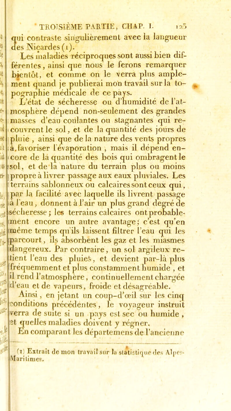 ne enl iu, îli li- sse its li litfi #- fi TROISIÈME PARTIE, CHAP. I. i:ô 3ui contraste singulièrement avec la langueur es Niçardes (1). Les maladies réciproques sont aussi bien dif- férentes , ainsi que nous le ferons remarquer bientôt, et comme on le verra plus ample- ment quand je publierai mon travail sur la to- pographie médicale de ce pays. L'état de sécheresse ou d'humidité de l'at- mosphère dépend non-seulement des grandes masses d'eau coulantes ou stagnantes qui re- couvrent le sol, et de la quantité des jours de pluie , ainsi que de la nature des vents propres à. favoriser l'évaporation , mais il dépend en- icore de la quantité des bois qui ombragent le «sol, et de la nature du terrain plus ou moins i propre à livrer passage aux eaux pluviales. Les terrains sablonneux ou calcaires sont ceux qui, par la facilité avec laquelle ils livrent passage à l'eau, donnent à l'air un plus grand degré de sécheresse; les terrains calcaires ont probable- ment encore un autre avantage; c'est qu'en même temps qu'ils laissent filtrer l'eau qui les parcourt, ils absorbent les gaz et les miasmes dangereux. Par contraire, un sol argileux re- tient l'eau des pluies, et devient par-là plus fréquemment et plus constamment numide , et il rend l'atmosphère, continuellement chargée 'eau et de vapeurs, froide et désagréable. Ainsi, en jetant un coup-cl'ceil sur les cinq conditions précédentes, le voyageur instruit verra de suite si un pays est sec ou humide , et quelles maladies doivent y régner. En comparant les déparlemens de l'ancienne (i) Extrait de mon travail sur ta statistique <Ies \]pr.c- Mari limes.