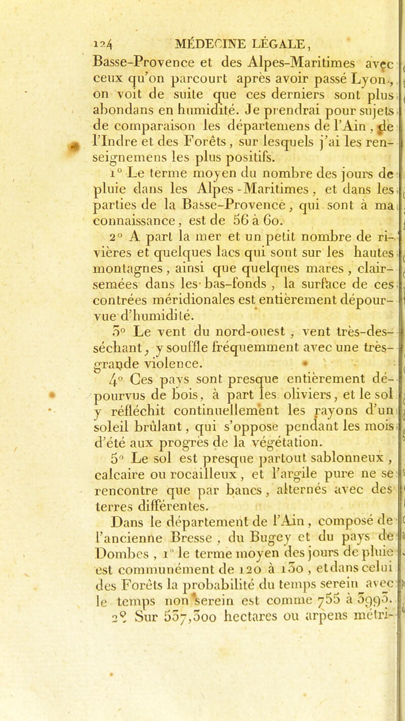 Basse-Provence et des Alpes-Maritimes avec ceux qu'on parcourt après avoir passé Lyon-, on voit de suite que ces derniers sont plus abondans en humidité. Je prendrai pour sujets de comparaison les départeniens de l'Ain , jle ^ l'Indre et des Forêts, sur lesquels j'ai les ren- seignemens les plus positifs. i° Le terme moyen du nombre des jours de pluie dans les Alpes-Maritimes , et dans les. parties de la Basse-Provence, qui sont à mai connaissance, est de 56 à 6o. 2° A part la mer et un petit nombre de ri-.' vières et quelques lacs qui sont sur les hautes montagnes , ainsi que quelques mares , clair- semées dans les-bas-fonds ; la surface de ces contrées méridionales est entièrement dépour- vue d'humidité. 5° Le vent du nord-ouest , vent très-des- séchant ^ y souffle fréquemment avec une très- grande violence. 4-° Ces pays sont presque entièrement dé- pourvus de bois, à part les oliviers, et le sol y réfléchit continuellement les rayons d'un soleil brûlant, qui s'oppose pendant les mois d'été aux progrès de la végétation. 5° Le sol est presque partout sablonneux , calcaire ou rocailleux , et l'argile pure ne se rencontre que par bancs, alternés avec des terres différentes. Dans le département de l'Ain , composé de l'ancienne Bresse ; du Bugey et du pays de Dombes , î  le terme moyen des jours de pluie est communément de 120 à i5o , etdans celui des Forets la probabilité du temps serein avec le temps non*serein est comme 755 à 5qç)0. 2Q. Sur 55;,3oo hectares ou arpens mëtr» *