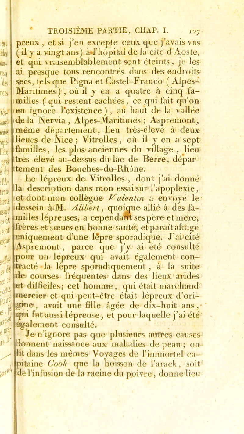 SI. de! 0()1- iiert m e (tu trcn- serti ejei sont' rer * , cette « ieressj té TROISIÈME PARTIE, CHAP. I. ra7 preux, et si j'en excepte ceux que j'avais vus ( il y a vingt ans) à*i'hopitai de la cite d Aoste, et qui .vraisemblablement sont éteints , je les ai. presque tous rencontrés dans des endroits secs, lels que Pigna et Gastel-Franco ( Alpes- Maritimes ) , où il y en a quatre à cinq fa- milles ( qui restent cachées, ce qui fait qu'on e-n ignore l'existence ) , au haut de la vallée de la Nervia , Alpes-Maritimes ; Aspremont, même département, lieu très-élevé à deux lieues de Nice ; Vitrolles, où il y en a sept fkmilles, les plus anciennes du village, lieu tres-élevé au-dessus du lac de Berre, dépar- tement des Bouches-du-Rhône. Le lépreux de Vitrolles , dont j'ai donné la description dans mon essai sur l'apoplexie, et dont mon collègue Valenùn a envoyé le dessein à M. Alibevt, quoiaue allié à des fa- milles lépreuses, a cep en daM ses père et mère, frères et sœurs en bonne santé, et paraît afiiigé uniquement d'une lèpre sporadique. J'ai cité Aspremont , parce que j'y ai été consulté pour un lépreux qui avait également con- tracté la lèpre sporadiquement , à la suite de courses fréquentes dans des lieux arides et difficiles; cet homme, qui était marchand mercier et qui peut-être était lépreux d'ori- gine, avait une fille âgée de dix-huit ans qui fut aussi lépreuse ^ et pour laquelle j'ai été également consulté. Je n'ignore pas que plusieurs autres causes donnent naissance aux maladies de peau ; on lit dans les mêmes Voyages de l'immortel ca- itaine Cook que la boisson de i'arack, soit e l'infusion de la racine du poivre, donne lieu S