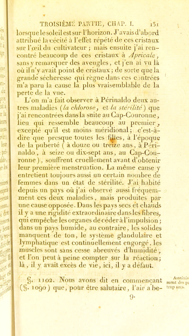 lorsque le soleil est sur l'horizon. J'avais d'abord attribué la cécité à l'effet répété de ces cristaux sur l'œil du cultivateur ; mais ensuite j'ai ren- contré beaucoup de ces cristaux à Apricale, sans y remarquer des aveugles, et j'en ai vu là où il n'y avait poin t de cristaux ; de sorte que la grande sécheresse qui règne dans ces c entrées m'a paru la cause la plus vraisemblable de la perte de la vue. L'on m'a fait observer à Périnaldo deux an- tres maladies [la chlorose, et la stérilité) que j'ai rencontrées dans la suite au Cap-Couronne, lieu qui ressemble beaucoup au premier, excepté qu'il est moins méridional; c'est-à- dire que presque toutes les i^les, à l'époque de la puberté ( à douze ou treize ans, à Péri- naldo , à seize ou dix-sept ans, au Cap-Cou- ronne ), souffrent cruellement avant d'obtenir leur première menstruation. La même cause y entretient toujours aussi un certain nombre de femmes dans un état de stérilité. J'ai habité depuis un pays où j'ai observé aussi fréquem- ment ces deux maladies, mais produites par une cause opposée. Dans les pays secs et chauds il y a une rigidité extraordinaire dans les fibres, ni empêche les organes decéderàl'impulsion ; ans un pays humide, au contraire, les solides manquent de ton, le système glandulaire et lymphatique est continuellement engorgé, les muscles sont sans cesse abreuvés d'humidité , et l'on peut à peine compter sur la réaction; là , il y avait excès de vie, ici, il y a défaut. §. 1102. Nous avons dit en commençant (§• 109o) que, pour être salutaire, l'air abe- 9-