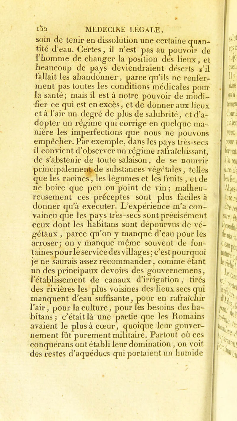 soin de tenir en dissolution une certaine quan- tité d'eau. Certes, il n'est pas au pouvoir de l'homme de changer la position des lieux, et beaucoup de pays deviendraient déserts s'il fallait les abandonner , parce qu'ils ne renfer- ment pas toutes les conditions médicales pour la santé; mais il est à notre pouvoir de modi- fier ce qui est en excès, et de donner aux lieux et à l'air un degré de plus de salubrité, et d'a- dopter un régime qui corrige en quelque ma- nière les imperfections que nous ne pouvons empêcher. Par exemple, dans les pays très-secs il convient d'observer un régime rafraîchissant, de s'abstenir de toute salaison, de se nourrir principalementj-de substances végétales, telles que les racines, les légumes et les fruits , et de ne boire que peu ou point de vin ; malheu- reusement ces préceptes sont plus faciles à donner qu'à exécuter. L'expérience m'a con- vaincu que les pays très-secs sont précisément ceux dont les habitans sont dépourvus de vé- gétaux , parce qu'on y manque d'eau pour les arroser; on y manque même souvent de fon- taines pourle service des villages; c'est pourquoi je ne saurais assez recommander, comme étant un des principaux devoirs des gouvernemens, l'établissement de canaux d'irrigation . tirés des rivières les plus voisines des lieux secs qui manquent d'eau suffisante, pour en rafraîchir l'air, pour la culture, pour les besoins des ha- bitans ; c'était là une partie que les Romains avaient le plus à cœur, quoique leur gouver- nement fût purement militaire. Partout où ces conquérans ont établi leur domination , on voit des restes d'aqueducs qui portaient un humide
