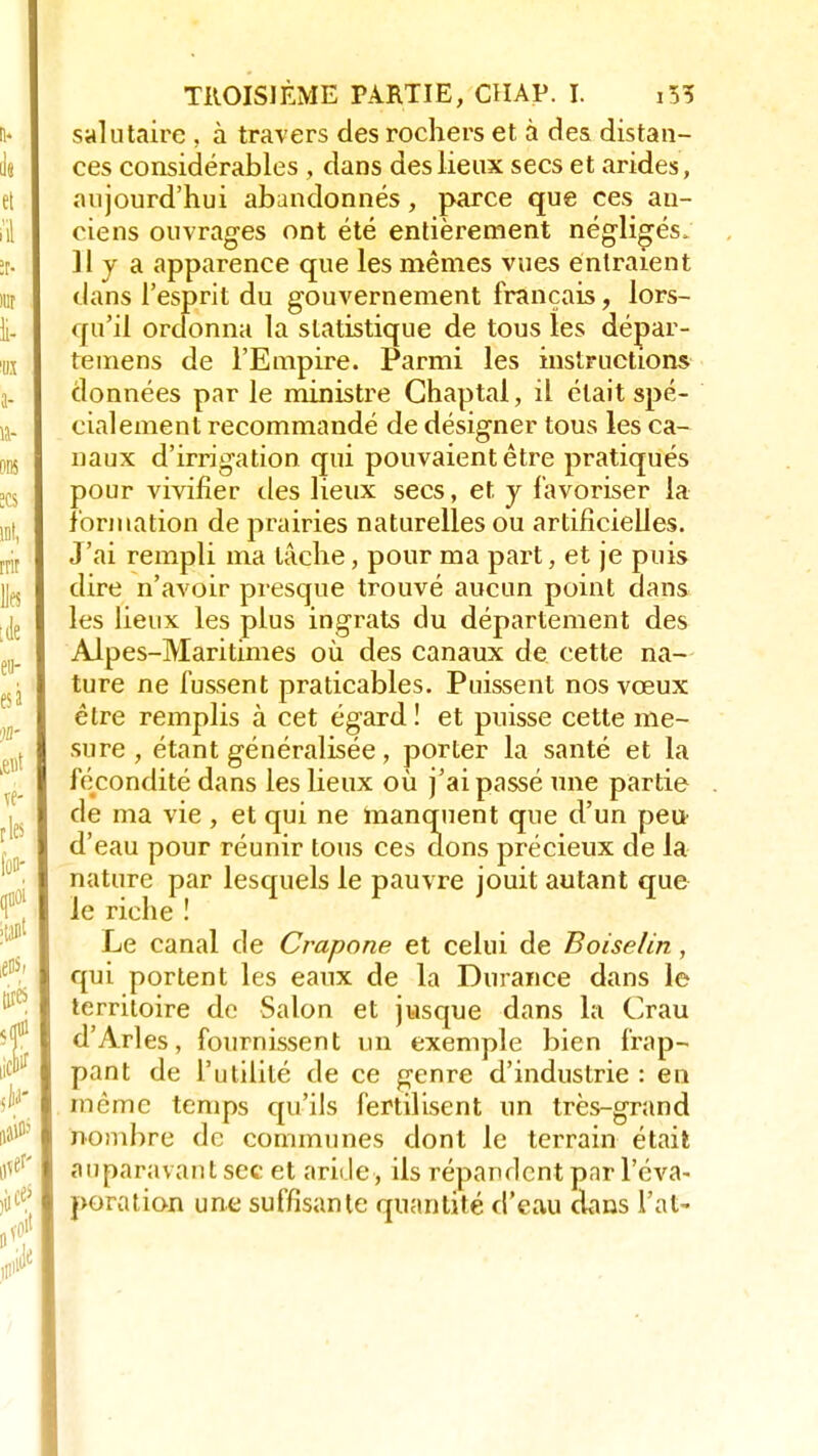 salutaire , à travers des rochers et à des distan- ces considérables , dans des lieux secs et arides, aujourd'hui abandonnés, parce que ces an- ciens ouvrages ont été entièrement négligés, 11 y a apparence que les mêmes vues entraient dans l'esprit du gouvernement français, lors- qu'il ordonna la statistique de tous les dépar- temens de l'Empire. Parmi les instructions données par le ministre Ghaptal, il était spé- cialement recommandé de désigner tous les ca- naux d'irrigation qui pouvaient être pratiqués pour vivifier des lieux secs, et y favoriser la formation de prairies naturelles ou artificielles. J'ai rempli ma lâche, pour ma part, et je puis dire n'avoir presque trouvé aucun point dans les lieux les plus ingrats du département des Alpes-Maritimes où des canaux de cette na- ture ne fussent praticables. Puissent nos vœux être remplis à cet égard! et puisse cette me- sure , étant généralisée, porter la santé et la fécondité dans les lieux où j'ai passé une partie de ma vie , et qui ne manquent que d'un peu d'eau pour réunir tous ces dons précieux de la nature par lesquels le pauvre jouit autant que le riche ! Le canal de Crapone et celui de Boiselin, qui portent les eaux de la Durance dans le territoire de Salon et jusque dans la Crau d'Arles, fournissent un exemple bien frap- pant de l'utilité de ce genre d'industrie : en même temps qu'ils fertilisent un très-grand nombre de communes dont le terrain était auparavant sec et aride, ils répandent par l'éva- poration une suffisante quantité d'eau dans l'at-