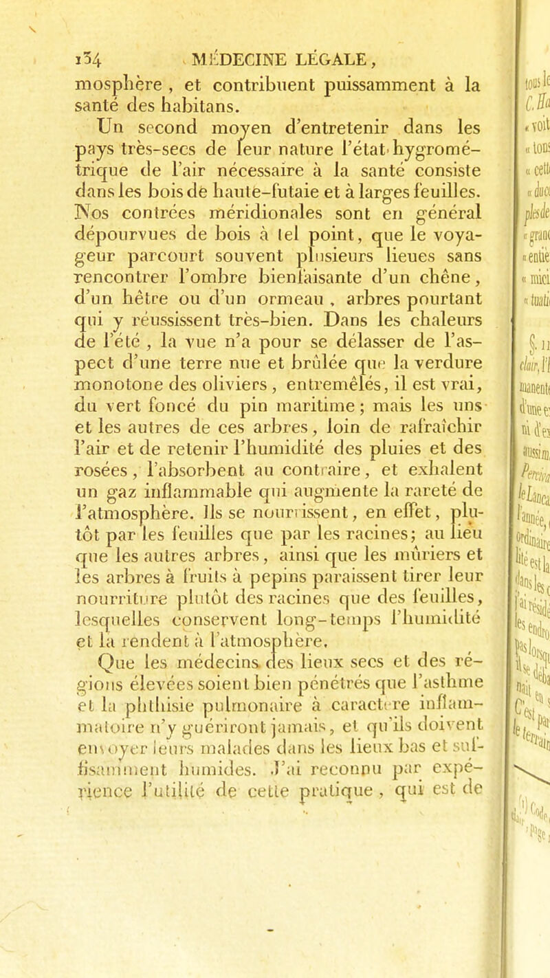 mosphère , et contribuent puissamment à la santé des habitans. Un second moyen d'entretenir dans les pays très-secs de leur nature l'état-hygromé- trique de l'air nécessaire à la santé consiste dans les bois dé haute-futaie et à larges feuilles. Nos contrées méridionales sont en général dépourvues de bois à lel point, que le voya- geur parcourt souvent plusieurs lieues sans rencontrer l'ombre bienfaisante d'un chêne, d'un hêtre ou d'un ormeau , arbres pourtant qui y réussissent très-bien. Dans les chaleurs de l'été , la vue n'a pour se délasser de l'as- pect d'une terre nue et brûlée que la verdure monotone des oliviers , entremêlés, il est vrai, du vert foncé du pin maritime; mais les uns et les autres de ces arbres, loin de rafraîchir l'air et de retenir l'humidité des pluies et des rosées, l'absorbent au contraire, et exhalent un gaz inflammable qui augmente la rareté de l'atmosphère. Ils se nourrissent, en effet, plu- tôt par les feuilles que par les racines; au lieu que les autres arbres, ainsi que les mûriers et les arbres à fruits à pépins paraissent tirer leur nourriture plutôt des racines que des feuilles, lesquelles conservent long-temps l'humidité et la rendent à l'atmosphère. Que les médecins, des lieux secs et des ré- gions élevées soient bien pénétrés que l'asthme et la phthisie pulmonaire à caractère inflam- matoire n'y guériront jamais, et qu'ils doivent envoyer leurs malades dans les lieux bas et suf- fisamment humides. J'ai reconnu par expé- rience l'utilité de cette pratique, qui est de