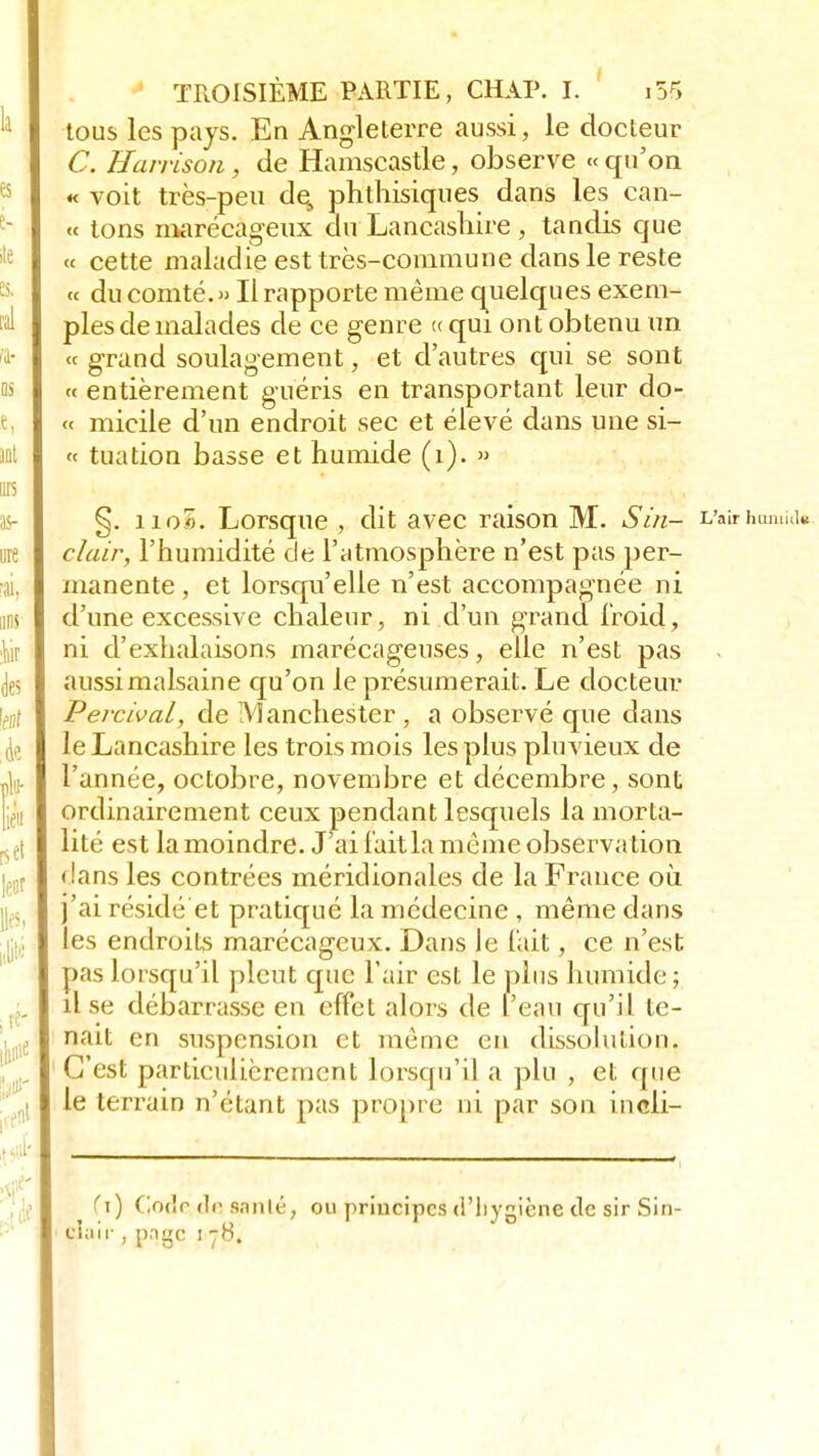 tous les pays. En Angleterre aussi, le docteur C. Havrison , de Hamscastle, observe « qu'on « voit très-peu de, phthisiques dans les can- « tons marécageux du Lancashire , tandis que « cette maladie est très-commune dans le reste « du comté. » Il rapporte même quelques exem- ples de malades de ce genre <c qui ont obtenu un « grand soulagement, et d'autres qui se sont « entièrement guéris en transportant leur do- « micile d'un endroit sec et élevé dans une si- te tuation basse et humide (1). » §. iio5. Lorsque , dit avec raison M. Sùi- L'airhumiti» clair, l'humidité de l'atmosphère n'est pas per- manente , et lorsqu'elle n'est accompagnée ni d'une excessive chaleur, ni d'un grand froid, ni d'exhalaisons marécageuses, elle n'est pas aussimalsaine qu'on le présumerait. Le docteur Percival, de Manchester , a observé que dans leLancashire les trois mois les plus pluvieux de l'année, octobre, novembre et décembre, sont ordinairement ceux pendant lesquels la morta- lité est la moindre. J'ai l'ait la même observa tion dans les contrées méridionales de la France où. j'ai résidé et pratiqué la médecine , même dans les endroits marécageux. Dans Je l'ait, ce n'est pas lorsqu'il pleut que l'air est le plus humide ; lise débarrasse en effet alors de l'eau qu'il te- nait en suspension et même en dissolution. C'est particulièrement lorsqu'il a plu , et que le terrain n'étant pas propre ni par son incli- (\) C.odr d(> santé, ou principes d'hygiène de sir Sin- clair , pnge 178.
