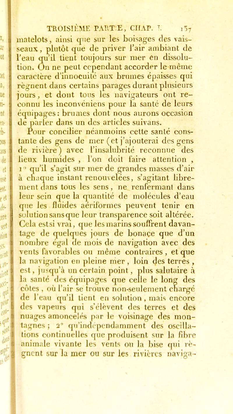 matelots, ainsi que sur les boisages des vais- seaux , plutôt que de priver l'air ambiant de l'eau qu'il tient toujours sur mer en dissolu- tion. On ne peut cependant accorder le même caractère d'innocuité aux brumes épaisses qui régnent dans certains parages durant plusieurs jours, et dont tous les navigateurs ont re- connu les inconvéniens pour la santé de leurs équipages: brumes dont nous aurons occasion de parler dans un des articles suivans. Pour concilier néanmoins cette santé cons- tante des gens de mer (et j'ajouterai des gens de rivière) avec l'insalubrité reconnue des lieux humides , l'on doit faire attention , i° qu'il s'agit sur mer de grandes masses d'air à chaque instant renouvelées, s'agitant libre- ment dans tous les sens, ne renfermant dans leur sein que la quantité de molécules d'eau que les fluides aériformes peuvent tenir en solution sans que leur transparence soit altérée. Cela estsi vrai, que les marins souffrent davan- tage de quelques jours de bonaçe que d'un nombre égal de mois de navigation avec des vents favorables ou même contraires, et que la navigation en pleine mer , loin des terres , est, jusqu'à un certain point, plus salutaire à la santé des équipages que celle le long des côtes , où l'air se trouve non-seulement chargé de l'eau qu'il tient en solution, mais encore des vapeurs qui s'élèvent des terres et des nuages amoncelés par le voisinage des mon- tagnes ; 2° qu'indépendamment des oscilla- tions continuelles que produisent sur la fibre animale vivante les vents ou la bise qui re- gncnt sur la mer ou sur les rivières naviga-