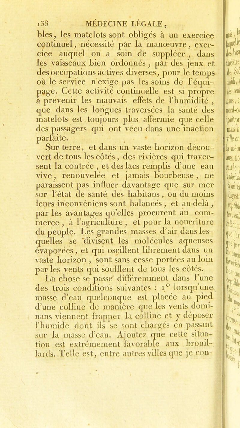 blés, les matelots sont obligés à un exercice continuel, nécessité par la manœuvre, exer- cice auquel on a soin de suppléer , clans les vaisseaux bien ordonnés, par des jeux et des occupations actives diverses, pour le temps où le service n'exige pas les soins de l'équi- page. Cette activité continuelle est si propre à prévenir les mauvais effets de l'humidité , que dans les longues traversées la santé des matelots est .toujours plus affermie que celle des passagers qui ont vécu dans une inaction parfaite. Sur terre, et dans un vaste horizon décou- vert de tous les côtés, des rivières qui traver- sent la contrée , et des lacs remplis d'une eau vive, renouvelée et jamais bourbeuse, ne paraissent pas influer davantage que sur mer sur l'état de santé des habitans, ou du moins leurs inconvéniens sont balancés , et au-delà , par les avantages qu'elles procurent au com- merce , à l'agriculture , et pour la nourriture du peuple. Les grandes masses d'air dans les- quelles se 'divisent les molécules aqueuses évaporées , et qui oscillent librement dans un vaste horizon , sont sans cesse portées au loin parles vents qui soufflent de tous les cotés. La chose se passe' différemment dans l'une des trois conditions suivantes : i° lorsqu'une masse d'eau quelconque est placée au pied d'une colline de manière que les vents domi- nans viennent frapper la colline et y déposer l'humide dont ils se sont chargés en passant sur la masse d'eau. Ajoutez que celle situa- tion est extrêmement favorable aux brouil- lards. Telle est, entre autres villes que je cou-