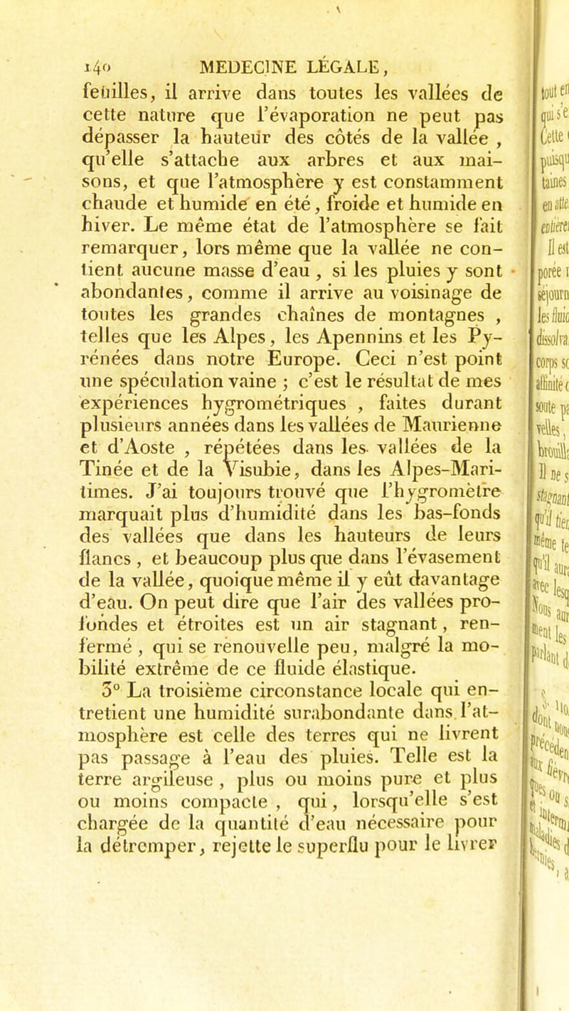 feLiilles, il arrive dans toutes les vallées de cette nature que l'évaporation ne peut pas dépasser la hauteur des côtés de la vallée , qu'elle s'attache aux arbres et aux mai- sons, et que l'atmosphère y est constamment chaude et humide en été, froide et humide en hiver. Le même état de l'atmosphère se fait remarquer, lors même que la vallée ne con- tient aucune masse d'eau , si les pluies y sont abondâmes, comme il arrive au voisinage de toutes les grandes chaînes de montagnes , telles que les Alpes, les Apennins et les Py- rénées dans notre Europe. Ceci n'est point une spéculation vaine ; c'est le résultat de mes expériences hygrométriques , faites durant plusieurs années dans les vallées de Maurienne et d'Aoste , répétées dans les vallées de la Tinée et de la V isubie, dans les Alpes-Mari- times. J'ai toujours trouvé que l'hygromètre marquait plus d'humidité dans les bas-fonds des vallées que dans les hauteurs de leurs flancs , et beaucoup plus que dans l'évasement de la vallée, quoique même il y eût davantage d'eau. On peut dire que l'air des vallées pro- fondes et étroites est un air stagnant, ren- fermé , qui se renouvelle peu, malgré la mo- bilité extrême de ce fluide élastique. 3° La troisième circonstance locale qui en- tretient une humidité surabondante dans l'at- mosphère est celle des terres qui ne livrent pas passage à l'eau des pluies. Telle est la terre argileuse , plus ou moins pure et plus ou moins compacte , qui, lorsqu'elle s'est chargée de la quantité d'eau nécessaire pour la détremper, rejeltele superflu pour le livrer