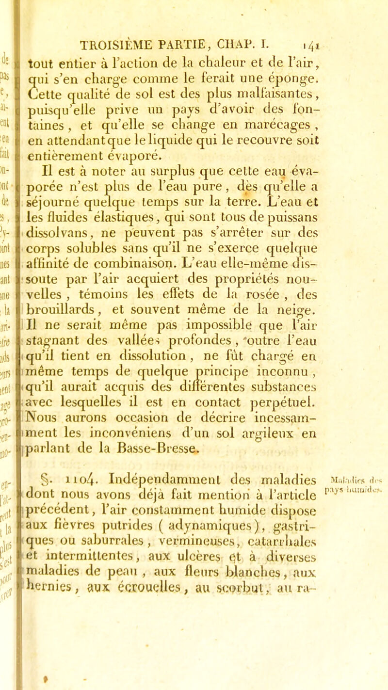 tout entier à l'aclion de la chaleur et de l'air, qui s'en charge comme le ferait une éponge. Cette qualité de sol est des plus malfaisantes, puisqu'elle prive un pays d'avoir des fon- taines , et qu'elle se change en marécages , en attendant que le liquide qui le recouvre soit entièrement évaporé. Il est à noter au surplus que cette eau éva- porée n'est plus de l'eau pure, dès qu'elle a séjourné quelque temps sur la terre. L'eau et les fluides élastiques, qui sont tous de puissans ■ dissolvans, ne peuvent pas s'arrêter sur des corps solubles sans qu'il ne s'exerce quelque affinité de combinaison. L'eau elle-même dis- soute par l'air acquiert des propriétés nou- velles , témoins les effets de la rosée , des brouillards, et souvent même de la neige. Il ne serait même pas impossible que l'air stagnant des vallées profondes , outre l'eau qu'il tient en dissolution, ne fut chargé en même temps de quelque principe inconnu , qu'il aurait acquis des différentes substances avec lesquelles il est en contact perpétuel. Nous aurons occasion de décrire incessam- iment les inconvéniens d'un sol argileux en Iparlant de la Basse-Bresse. §. iio4- Indépendamment des maladies Maladie» a dont nous avons déjà fait mention à l'article pîiys bttœîdï précédent, l'air constamment humide dispose aux fièvres putrides ( adynamiques ), gastri- ques ou saburrales, vermineuses, catarrhales et intermittentes, aux ulcères çt à diverses maladies de peau , aux fleurs blanches, aux hernies, aux écrouelles, au scorbut, au ra-