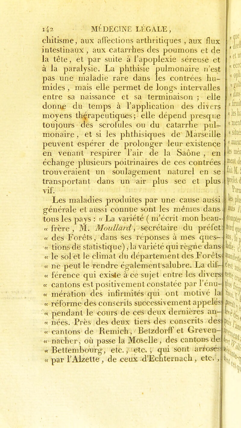 cliitisme, aux affections arthritiques , aux flux intestinaux , aux catarrhes des poumons et de la tête, et par suite à l'apoplexie séreuse et à la paralysie. La phthisie pulmonaire n'est pas une maladie rare dans les contrées hu- mides , mais elle permet de longs intervalles entre sa naissance et sa terminaison ; elle donne du temps à l'application des divers moyens thérapeutiques; elle dépend presque toujours des scrofules ou du catarrhe pul- monaire , et si les phthisiques de Marseille peuvent espérer de prolonger leur existence en venant respirer l'air de la Saône , en échange plusieurs poitrinaires de ces contrées trouveraient un soulagement naturel en se transportant dans un air plus sec et plus vif. Les maladies produites par une cause aussi générale et aussi connue sont les mêmes dans tous les pays : « La variété ( m'écrit mon beau- ce frère , M. Moullard, secrétaire du préfet « des Forêts, dans ses réponses à mes ques- « lions dé statistique) ,1a variété qui règne dans « le sol et le climat du département des Forêts « ne peut le rendre également salubre. La dif- « férence qui existe à ce sujet entre les divers « cantons est positivement constatée par l'énu- cc mération des infirmités qui ont motivé la ce réforme des conscrits successivement appelés c« pendant le cours de ces deux dernières an ce nées. Près des deux tiers des conscrits des <c cantons de Remich, Betzdorff et Greven ce nacher, où passe la Moselle, des cantons de « Betlembourg, etc., etc. , qui sont arrosés « par l'Alzelte, de ceux d'Echternach, etc. , «floe Joi'fl • et m « écre « oph «gûiù 11» tirai «lesliî I menl « situé «DM les m meut à péfetj mm mm m ^ au, cette p ont Ma e,ér Pu, mi