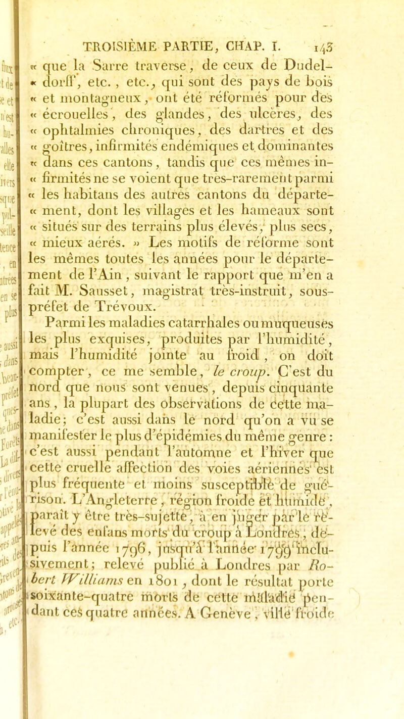 «et nest hii- alles elle itéré sqne ml- A tence , en ilrées eD se \fà prèle te dans Fort iW )ti« gis ire*' L 4 TROISIÈME PARTIE, CHAP. I. i$ « que la Sarre traverse, de ceux de Dudel- « et montagneux, ont été réformés pour des « écrouelles, des glandes, des ulcères, des « ophtalmies chroniques, des dartres et des « goitres, infirmités endémiques et.dominantes « dans ces cantons, tandis que ces mêmes in- « firxnités ne se voient que très-rarement parmi « les habitaus des autres cantons du départe- « ment, dont les villages et les hameaux sont « situés sur des terrains plus élevés; plus secs, « mieux aérés. » Les motifs de réforme sont les mêmes toutes les années pour le départe- ment de l'Ain ; suivant le rapport que m'en a fait M. Sausset, magistrat très-instruit, sous- préfet de Trévoux. Parmi les maladies catarrhales ou muqueuses les plus exquises, produites par l'humidité, mais l'humidité jointe au froid , on doit compter, ce me semble, le croup. C'est du nord que nous sont venues , depuis cinquante ans , la plupart des observations de cette ma- ladie; c'est aussi dans le nord qu'on a vu se manifester le plus d'épidémies du même genre : c'est aussi pendant l'automne et l'hiver que cette cruelle affection des voies aériennes' est plus fréquente et moins susceptible de gite- nson. L'Angleterre , région froide cl, humide , {>araît y être très-sujette, à en juger par le re'- evé des enfans morls du eroup â Londres, de- puis l'année 1796, jnsqiûY Ttinnée' 17<$rmcïu- sivement; relevé publié à Londres par Ro- bert Williams en 1801, dont le résultat porte soixante-quatre morls de cette mUhid'ie' pen- dant ces quatre années. A Genève ; viHé froide