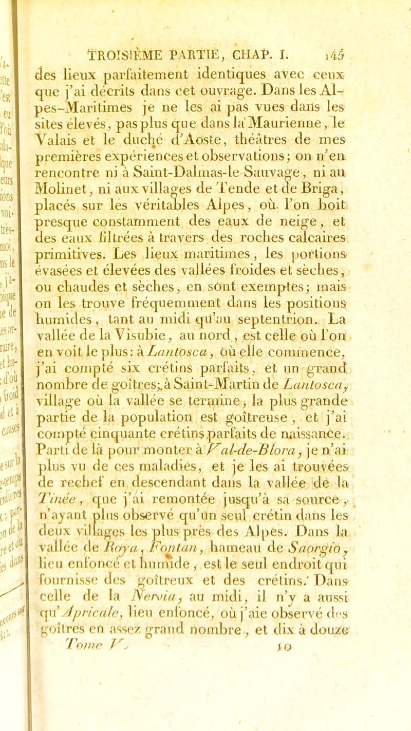 des lieux parfaitement identiques avec ceux que j'ai décrits dans cet ouvrage. Dans les Al- pes-Maritimes je ne les ai pas vues dans les sites élevés, pas plus que dansla'Maurienne, le Valais et le duché d'Aosle, théâtres de mes premières expériences et observations ; on n'en rencontre ni à Saint-Dalmas-le Sauvage, ni au Molinet, ni aux villages de Tende et de Briga, placés sur les véritables Alpes , où. l'on boit presque constamment des eaux de neige, et des eaux filtrées à travers des roches calcaires primitives. Les lieux maritimes, les portions évasées et élevées des vallées froides et sèches, ou chaudes et sèches, en sont exemptes; mais on les trouve fréquemment dans les positions humides , tant au midi qu'au septentrion. La vallée de la Visubie, au nord , est celle où l'on en voit le plus : à Lantosca, où elle commence, j'ai compté six crétins parfaits, et un grand nombre de goitres;.à Saint-Martin de Lantoscay village où la vallée se termine, la plus grande partie de la population est goitreuse , et j'ai compté cinquante crétins parfaits de naissance. Parti de là pour monter à Z7al-de-Blova , je n'ai plus vu de ces maladies, et je les ai trouvées de rechef en descendant dans la vallée de la Tinée, que j'ai remontée jusqu'à sa source, n'ayant plus observé qu'un seul crétin dans les deux villages les plus près des Alpes. Dans la vallée de Purj-a, Lonta/i, hameau de Saorgio7 lieu enfoncé et humide, est le seul endroit qui fournisse des goitreux et des crétins.' Dans celle de la Nen>ia.} au midi, il n'y a aussi qu'Apricùle, lieu enfoncé, où j'aie observé des goitres en assez grand nombre , et dix à douze Tome p*é J.O