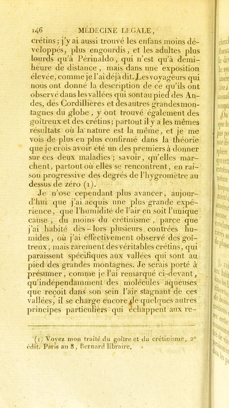 crétins ; j'y ai aussi trouvé les enfans moins dé- veloppés., plus engourdis, et les adultes plus lourds qu'à Périnaldo, qui n'est qu'à demi- heure de distance , mais dans une exposition élevée, comme je l'ai déjà dit. Les voyageurs qui nous ont donné la description de ce qu'ils ont observé dans les vallées qui sont au pied des An- des, des Cordillières et desautres grandesmon- tagnes du globe , y ont trouvé également des goitreux et des crétins ; partout il y a les mêmes résultats où la'nature est la même, et je me vois de plus en plus confirmé dans la théorie que je crois avoir été un des premiers à donner sur ces deux maladies; savoir, qu'elles mar- chent, partout où elles se rencontrent, en rai- son pi-ogressive des degrés de l'hygromètre au dessus de zéro (i). Je n'ose cependant plus avancer, aujour- d'hui que j'ai acquis une plus grande expé- rience, que l'humidité de l'air en soit l'unique cause , du moins du crétinisme , parce que j'ai habité dès - lors plusieurs contrées hu- mides, où j'ai effectivement observé des goi- treux, mais rarement des véritables crétins, qui paraissent spécifiques aux vallées qui sont au pied des grandes montagnes. Je serais porté à présumer, comme je l'ai remarqué ci-devant, qu'indépendamment des molécules aqueuses que reçoit dans son sein l'air stagnant de ces vallées, il se charge encore fie quelques autres principes particuliers qui échappent aux re- (0 Voyez mon traité du goîlrc et du crélini.smc, 2U édit. Paris an 8, l'ornard libraire.