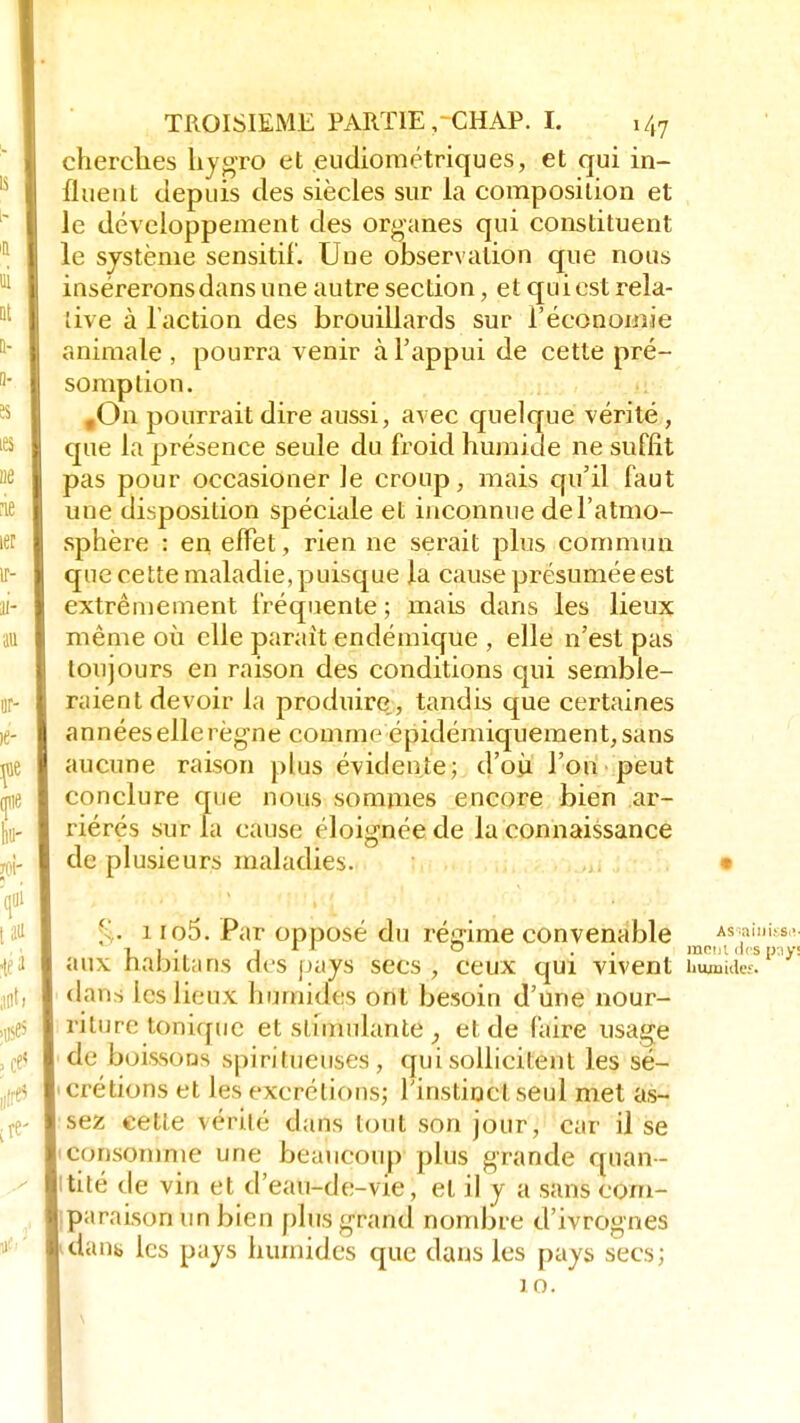 cherches hygro et eudiométriques, et qui in- fluent depuis des siècles sur la composition et le développement des organes qui constituent le système sensitif. Uue observation que nous insérerons dans une autre section, et quiest rela- tive à l'action des brouillards sur l'économie animale , pourra venir à l'appui de cette pré- somption. fOn pourrait dire aussi, avec quelque vérité, que la présence seule du froid humide ne suffit pas pour occasioner le croup, mais qu'il faut une disposition spéciale et inconnue de l'atmo- sphère : en effet, rien ne serait plus commun que cette maladie,puisque la cause présuméeest extrêmement fréquente ; mais dans les lieux même où elle parait endémique , elle n'est pas toujours en raison des conditions qui semble- raient devoir la produire,, tandis que certaines années elle règne comme épidémiquement,sans aucune raison plus évidente; d'où l'on peut conclure que nous sommes encore bien ar- riérés sur la cause éloignée de la connaissance de plusieurs maladies. • ' . i io5. Par opposé du régime convenable As,;::,i's- îi. j r 1 o . . mein des pays aux nalntans des pays secs , ceux qui vivent îumudeî. dans les lieux humides ont besoin d'une nour- riture ionique et stimulante , et de faire usage de boissons spiritueuses, qui sollicitent les sé- i crétions et les excrétions; l'instinct seul met as- sez cette vérité dans tout son jour, car il se ■ consomme une beaucoup plus grande quan- tité de vin et d'eau-de-vie, et il y a sans com- paraison un bien plus grand nombre d'ivrognes dans les pays humides que dans les pays secs; 10.