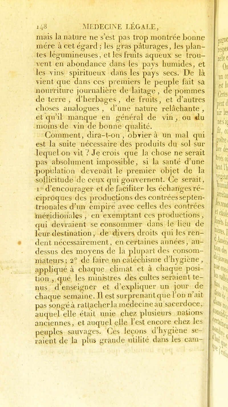 mais la nature ne s'est pas trop montrée bonne mére à cet égard ; les gras pâturages, les plan- tes légumineuses, et les fruits aqueux se trou- vent en abondance dans les pays humides, et les vins spiritueux dans les pays secs. De là vient que dans ces premiers le peuple fait sa nourriture journalière de laitage , de pommes de terre , d'herbages , de fruits, et d'autres choses analogues , d'une nature relâchante , et qu'il manque en général de vin, ou du moins de vin de bonne qualité. Comment, dira-t-on , obviera un mal qui est la suite nécessaire des produits du sol sur lequel on vit V Je crois que la chose ne serait pas absolument impossible, si la santé d'une population devenait le premier objet de la sollicitude de ceux qui gouvernent. Ce serait, i° d'encourager et de faciliter les échanges ré- ciproques des productions des contrées septen- trionales d'un empire avec celles des contrées méridionales , en exemptant ces productions, qui devraient se consommer dans le lieu de leur destination, de divers droits qui les ren- dent nécessairement, en certaines années, au- dessus des moyens de la plupart des consom- mateurs; 2° de faire un catéchisme d'hygiène, appliqué à chaque climat et à chaque posi- tion , que les ministres des cultes seraient te- nus d'enseigner et d'expliquer un jour de chaque semaine. Il est surprenant que l'on n'ait pas songé à rattacher la médecine au sacerdoce, auquel elle était unie chez plusieurs nations anciennes, et auquel elle l'est encore chez Les peuples sauvages. Ces leçons d'hygiène se- raient de la plus grande utilité dans les cam-