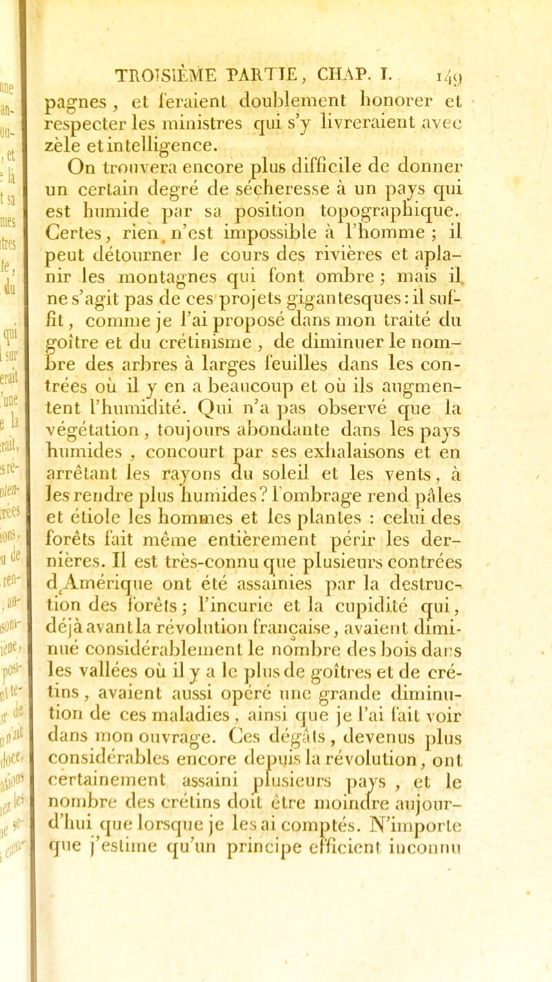 pagnes , et feraient doublement honorer et respecter les ministres qui s'y livreraient avec zèle et intelligence. On trouvera encore plus difficile de donner un certain degré de sécheresse à un pays qui est humide par sa position topographique. Certes, rien, n'est impossible à l'homme; il peut détourner Je cours des rivières et apla- nir les montagnes qui font ombre ; mais il. ne s'agit pas de ces projets gigantesques : il suf- fit , comme je l'ai proposé dans mon traité du foître et du crétinisme , de diminuer le nom- re des arbres à larges feuilles dans les con- trées où il y en a beaucoup et où ils augmen- tent l'humidité. Qui n'a pas observé que la végétation, toujours abondante dans les pays humides , concourt par ses exhalaisons et en arrêtant les rayons du soleil et les vents, à les rendre plus humides? 1 ombrage rend pâles et étiole les hommes et les plantes : celui des forêts fait même entièrement périr les der- nières. Il est très-connu que plusieurs contrées d£Amérique ont été assainies par la destruc- tion des forêls; l'incurie et la cupidité qui, déjà avant la révolution française, avaient dimi- nué considérablement le nombre des bois dans les vallées où il y a le plus de goitres et de cré- tins , avaient aussi opéré une grande diminu- tion de ces maladies , ainsi que je l'ai fait voir dans mon ouvrage. Ces dégâls, devenus plus considérables encore depuis la révolution, ont certainement assaini plusieurs pays , et le nombre des crétins doit être moindre aujour- d'hui que lorsque je les ai comptés. N'importe que j'estime qu'un principe efficient inconnu
