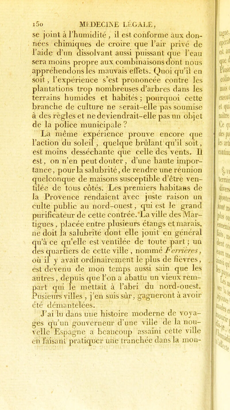 se joint à l'humidité , il est conforme aux don- nées chimiques de croire que l'air privé de l'aide d'un dissolvant aussi puissant que l'eau sera moins propre aux combinaisons dont nous appréhendons les mauvais effets. Quoi qu'il en soit, l'expérience s'est prononcée contre les plantations trop nombreuses d'arbres dans les terrains humides et habités ; pourquoi cette branche de culture ne serait-elle pas soumise à des règles et ne deviendrait-elle pas un objet de la police municipale ? La même expérience prouve encore que l'action du soleil, quelque brûlant qu'il soit, est moins desséchante que celle des vents. Il est, on n'en peut douter, d'une haute impor- tance , pour la salubrité, de rendre une réunion quelconque de maisons susceptible d'être ven- tilée de tous côtés. Les premiers habitaas de la Provence rendaient avec juste raison un culte public au nord-ouest, qui est le grand purificateur de cette contrée.La ville des Mar- tigues, placée entre plusieurs étangs et marais, ne doit la salubrité dont elle jouit en général qu'à ce qu'elle est ventilée de toute part ; un des quartiers de cette ville , nommé Fen-ières, où il y avait ordinairement le plus de fièvres, est devenu de mon temps aussi sain que les autres, depuis que ton a abattu un vieux rem- part qui le mettait à l'abri du nord-ouest. Pusieurs villes , j'en suis sûr, gagneront à avoir été démantelées. J'ai lu dans une histoire moderne de voya- ges qu'un gouverneur d'une ville de la nou- velle Espagne a beaucoup assaini cette ville en faisant pratiquer une tranchée dans la mon-
