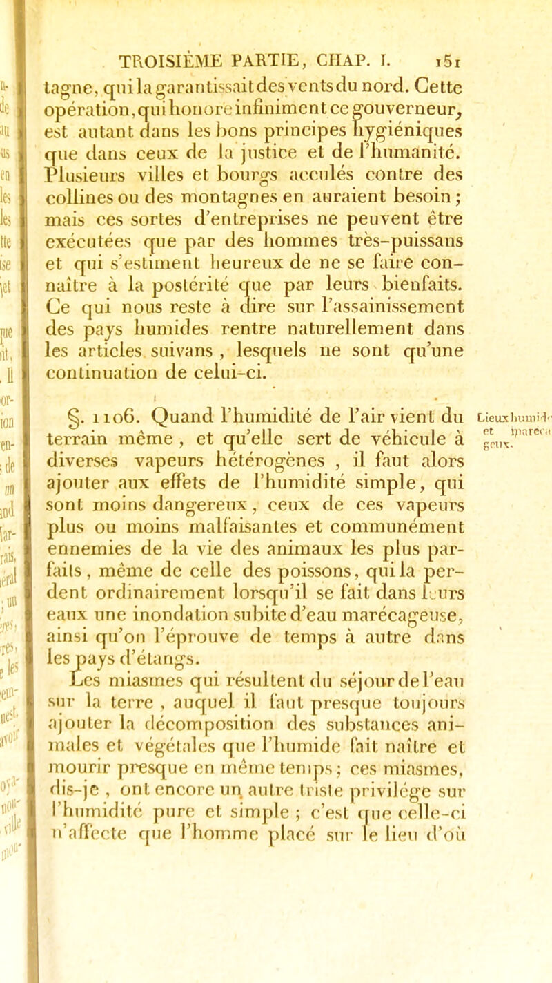 tagne, quilagarantissaitdesventsdu nord. Cette opération, qui honore infînime n t ce gouverneur, est autant dans les bons principes hygiéniques que dans ceux de la justice et de l'humanité. Plusieurs villes et bourgs acculés contre des collines ou des montagnes en auraient besoin; mais ces sortes d'entreprises ne peuvent être exécutées que par des hommes très-puissans et qui s'estiment heureux de ne se faire con- naître à la postérité que par leurs bienfaits. Ce qui nous reste ci dire sur l'assainissement des pays humides rentre naturellement dans les articles suivans , lesquels ne sont qu'une continuation de celui-ci. i §. 1106. Quand l'humidité de l'air vient du Lieuxhuaii terrain même , et qu'elle sert de véhicule à geux; 6 diverses vapeurs hétérogènes , il faut alors ajouter aux effets de l'humidité simple, qui sont moins dangereux, ceux de ces vapeurs plus ou moins malfaisantes et communément ennemies de la vie des animaux les plus par- fails , même de celle des poissons, qui la per- dent ordinairement lorsqu'il se fait dans h urs eaux une inondation subite d'eau marécageuse, ainsi qu'on l'éprouve de temps à autre dnns les pays d'étangs. Les miasmes qui résultent du séjour de Feau sur la terre , auquel il faut presque toujours ajouter la décomposition des substances ani- males et végétales que l'humide fait naître et mourir presque en même temps; ces miasmes, dis-je , ont encore un autre triste privilège sur l'humidité pure et simple ; c'est que celle-ci n'affecte que l'homme placé sur le lieu d'où